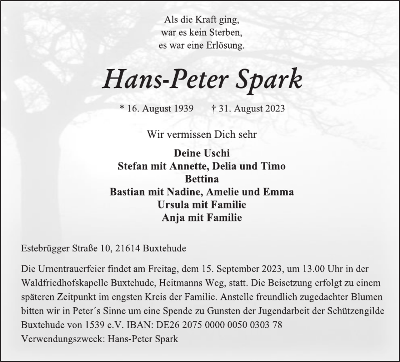 <p>Als die Kraft ging,<br />war es kein Sterben,<br />es war eine Erlösung.<br />Hans-Peter Spark<br />* 16. August 1939 † 31. August 2023<br />Wir vermissen Dich sehr<br />Deine Uschi<br />Stefan mit Annette, Delia und Timo<br />Bettina<br />Bastian mit Nadine, Amelie und Emma<br />Ursula mit Familie<br />Anja mit Familie<br />Estebrügger Straße 10, 21614 Buxtehude<br />Die Urnentrauerfeier findet am Freitag, dem 15. September 2023, um 13.00 Uhr in der Waldfriedhofskapelle Buxtehude, Heitmanns Weg, statt. Die Beisetzung erfolgt zu einem späteren Zeitpunkt im engsten Kreis der Familie. Anstelle freundlich zugedachter Blumen<br />bitten wir in Peter´s Sinne um eine Spende zu Gunsten der Jugendarbeit der Schützengilde Buxtehude von 1539 e.V. IBAN: DE26 2075 0000 0050 0303 78<br />Verwendungszweck: Hans-Peter Spark</p>