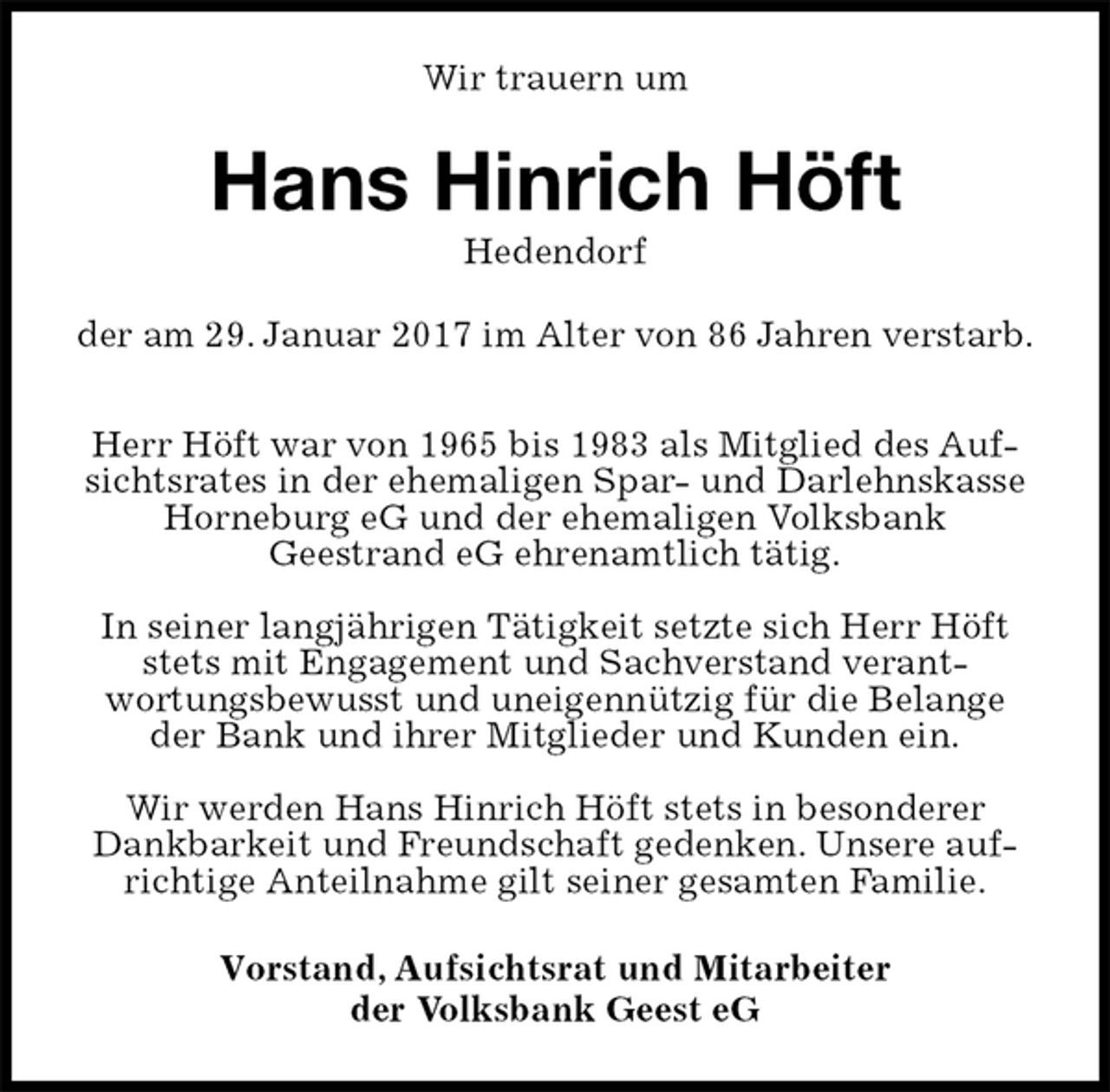 <p>Wir trauern um<br />Hans Hinrich Höft<br />Hedendorf<br />der am 29. Januar 2017 im Alter von 86 Jahren verstarb.</p><p>Herr Höft war von 1965 bis 1983 als Mitglied des Aufsichtsrates in der ehemaligen Spar- und Darlehnskasse Horneburg eG und der ehemaligen Volksbank<br />Geestrand eG ehrenamtlich tätig.</p><p>In seiner langjährigen Tätigkeit setzte sich Herr Höft stets mit Engagement und Sachverstand verant-<br />wortungsbewusst und uneigennützig für die Belange der Bank und ihrer Mitglieder und Kunden ein.</p><p>Wir werden Hans Hinrich Höft stets in besonderer Dankbarkeit und Freundschaft gedenken. Unsere aufrichtige Anteilnahme gilt seiner gesamten Familie.<br />Vorstand, Aufsichtsrat und Mitarbeiter<br />der Volksbank Geest eG</p>