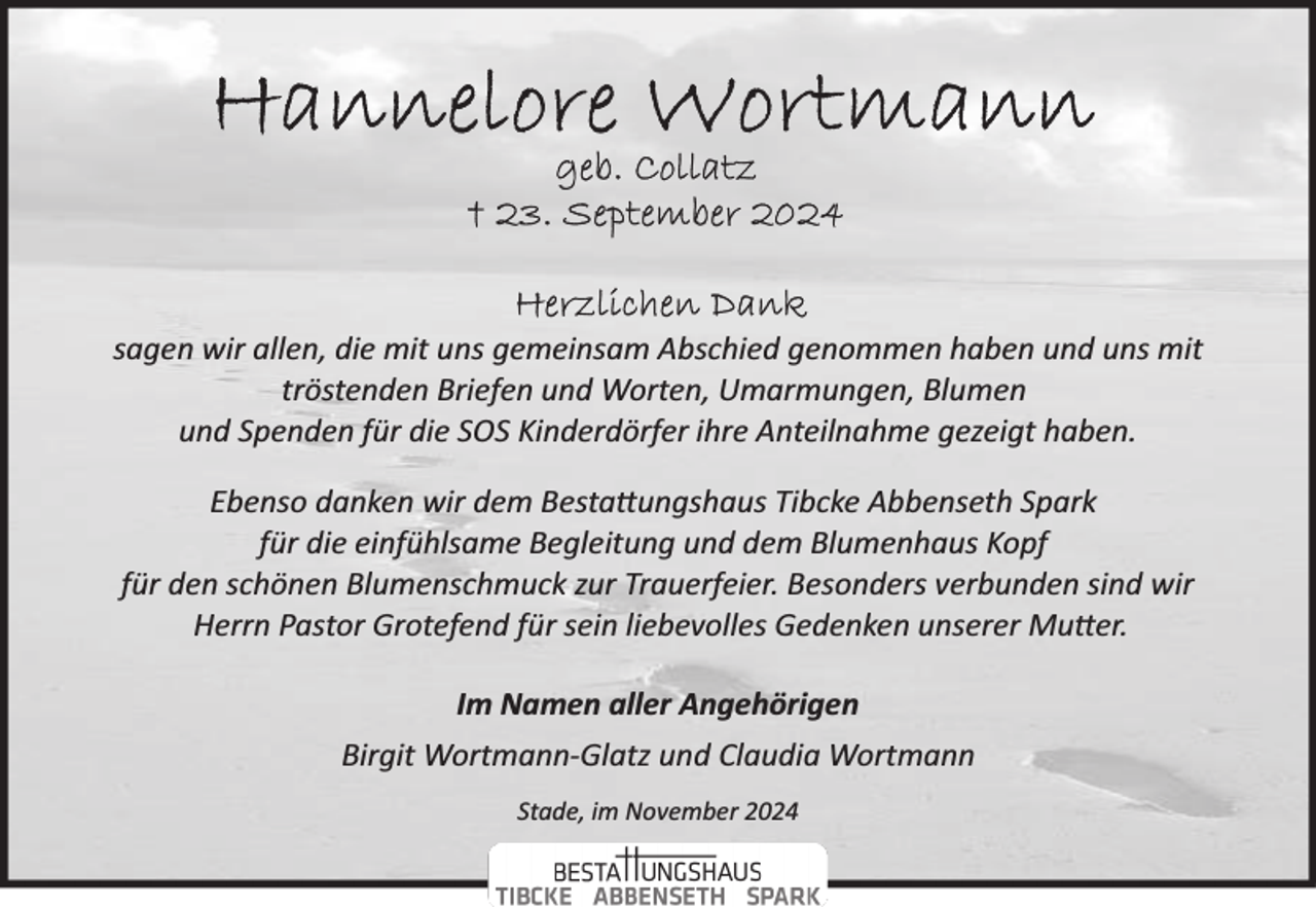 <p>sagen wir allen, die mit uns gemeinsam Abschied genommen haben und uns mit<br />tröstenden Briefen und Worten, Umarmungen, Blumen<br />und Spenden für die SOS Kinderdörfer ihre Anteilnahme gezeigt haben.<br />Ebenso danken wir dem Besta�ungshaus Tibcke Abbenseth Spark<br />für die einfühlsame Begleitung und dem Blumenhaus Kopf<br />für den schönen Blumenschmuck zur Trauerfeier. Besonders verbunden sind wir<br />Herrn Pastor Grotefend für sein liebevolles Gedenken unserer Mu�er.<br />Im Namen aller Angehörigen<br />Birgit Wortmann­Glatz und Claudia Wortmann<br />Stade, im November 2024</p>