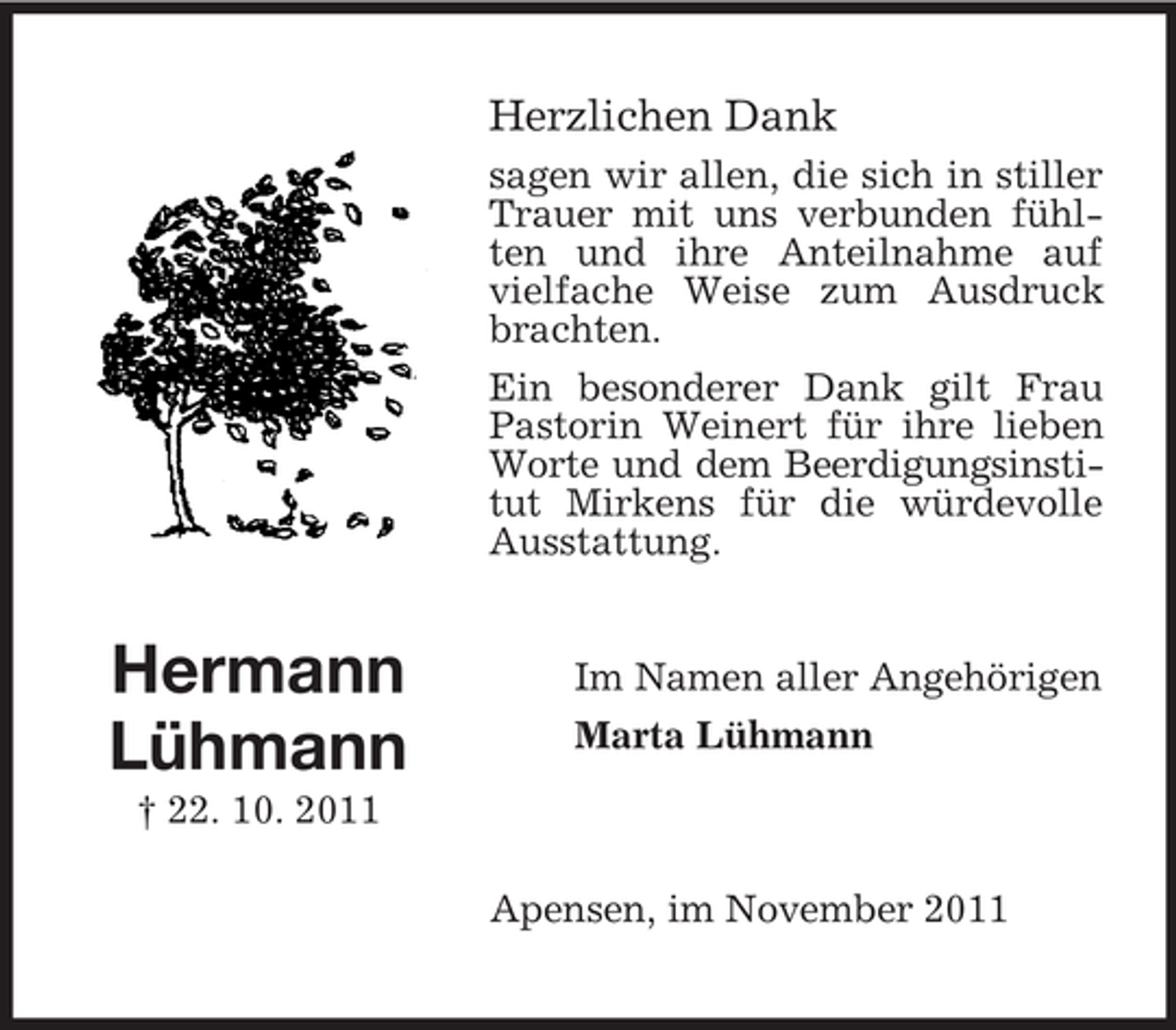 <p>Herzlichen Dank<br />sagen wir allen, die sich in stiller<br />Trauer mit uns verbunden fühlten und ihre Anteilnahme auf<br />vielfache Weise zum Ausdruck<br />brachten.<br />Ein besonderer Dank gilt Frau<br />Pastorin Weinert für ihre lieben<br />Worte und dem Beerdigungsinstitut Mirkens für die würdevolle<br />Ausstattung.</p><p>Hermann<br />Lühmann</p><p>Im Namen aller Angehörigen<br />Marta Lühmann</p><p>† 22. 10. 2011<br />Apensen, im November 2011</p>