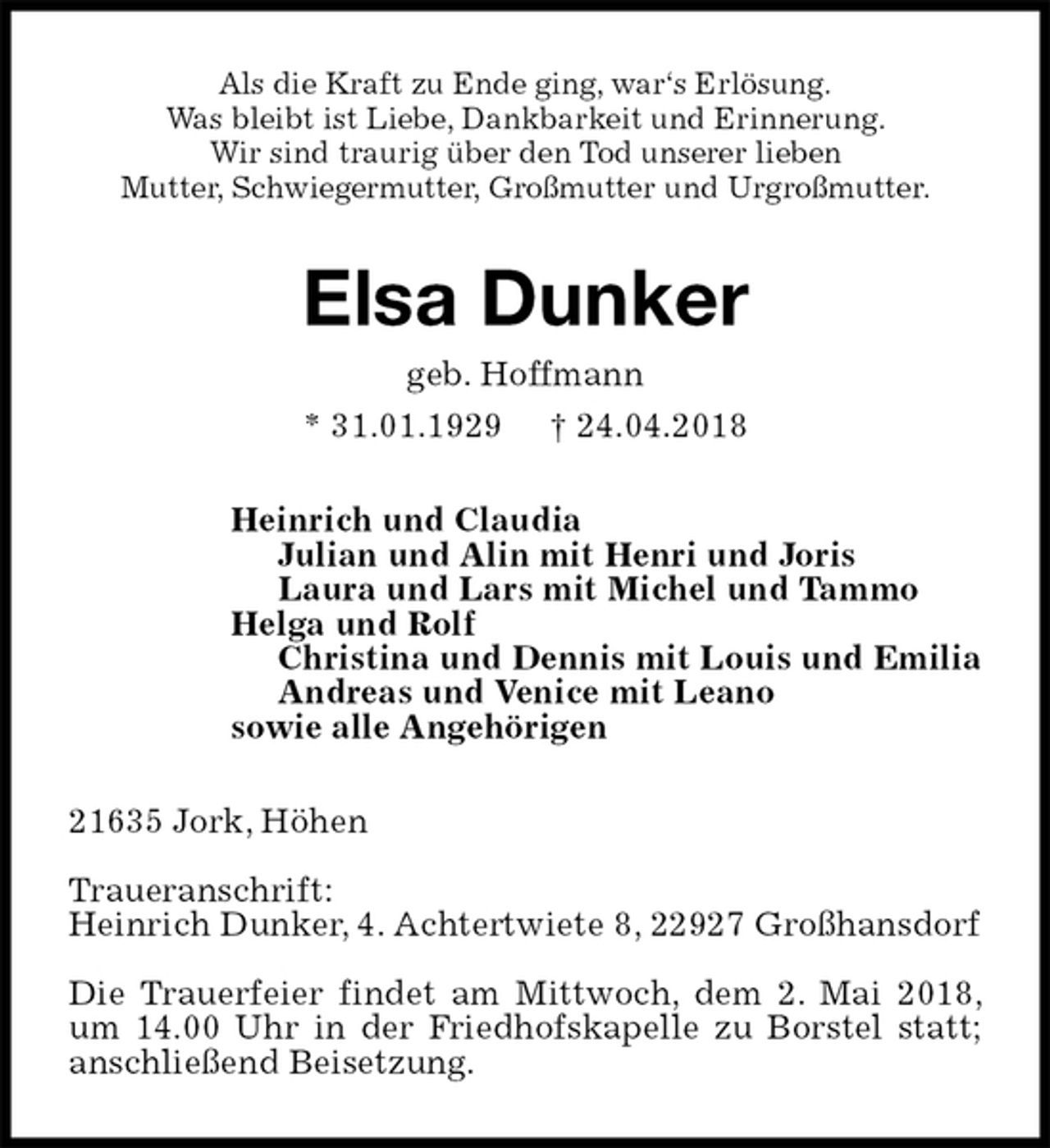 <p>Als die Kraft zu Ende ging, war‘s Erlösung.<br />Was bleibt ist Liebe, Dankbarkeit und Erinnerung.<br />Wir sind traurig über den Tod unserer lieben<br />Mutter, Schwiegermutter, Großmutter und Urgroßmutter.<br />Elsa Dunker<br />geb. Hoffmann<br />* 31.01.1929 † 24.04.2018<br />Heinrich und Claudia<br />Julian und Alin mit Henri und Joris<br />Laura und Lars mit Michel und Tammo<br />Helga und Rolf<br />Christina und Dennis mit Louis und Emilia<br />Andreas und Venice mit Leano<br />sowie alle Angehörigen<br />21635 Jork, Höhen</p><p>Traueranschrift:<br />Heinrich Dunker, 4. Achtertwiete 8, 22927 Großhansdorf</p><p>Die Trauerfeier findet am Mittwoch, dem 2. Mai 2018, um 14.00 Uhr in der Friedhofskapelle zu Borstel statt; anschließend Beisetzung.</p>