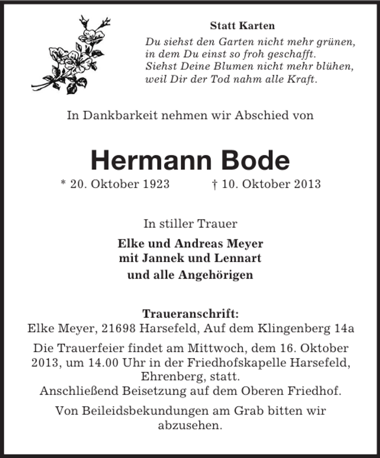 <p>Statt Karten<br />Du siehst den Garten nicht mehr grünen,<br />in dem Du einst so froh geschafft.<br />Siehst Deine Blumen nicht mehr blühen,<br />weil Dir der Tod nahm alle Kraft.</p><p>In Dankbarkeit nehmen wir Abschied von</p><p>Hermann Bode<br />* 20. Oktober 1923</p><p>† 10. Oktober 2013</p><p>In stiller Trauer<br />Elke und Andreas Meyer<br />mit Jannek und Lennart<br />und alle Angehörigen<br />Traueranschrift:<br />Elke Meyer, 21698 Harsefeld, Auf dem Klingenberg 14a<br />Die Trauerfeier findet am Mittwoch, dem 16. Oktober<br />2013, um 14.00 Uhr in der Friedhofskapelle Harsefeld,<br />Ehrenberg, statt.<br />Anschließend Beisetzung auf dem Oberen Friedhof.<br />Von Beileidsbekundungen am Grab bitten wir<br />abzusehen.</p>