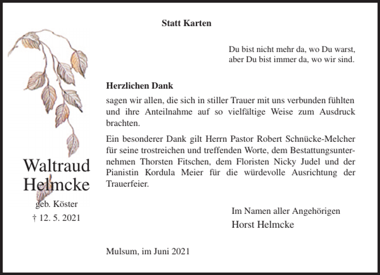 <p>Statt Karten<br />Du bist nicht mehr da, wo Du warst,<br />aber Du bist immer da, wo wir sind.<br />Herzlichen Dank<br />sagen wir allen, die sich in stiller Trauer mit uns verbunden fühlten und ihre Anteilnahme auf so vielfältige Weise zum Ausdruck<br />brachten.<br />Ein besonderer Dank gilt Herrn Pastor Robert Schnücke-Melcher<br />für seine trostreichen und treffenden Worte, dem Bestattungsunter-<br />nehmen Thorsten Fitschen, dem Floristen Nicky Judel und der<br />Pianistin Kordula Meier für die würdevolle Ausrichtung der<br />Trauerfeier.<br />Im Namen aller Angehörigen<br />Horst Helmcke<br />Mulsum, im Juni 2021</p>
<p>Waltraud Helmcke<br />geb. Köster<br />† 12. 5. 2021</p>
