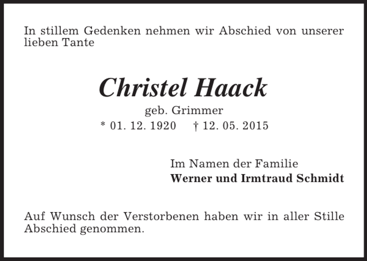 <p>In stillem Gedenken nehmen wir Abschied von unserer lieben Tante<br />Christel Haack<br />geb. Grimmer<br />* 01. 12. 1920 † 12. 05. 2015<br />Im Namen der Familie<br />Werner und Irmtraud Schmidt<br />Auf Wunsch der Verstorbenen haben wir in aller Stille Abschied genommen.</p>