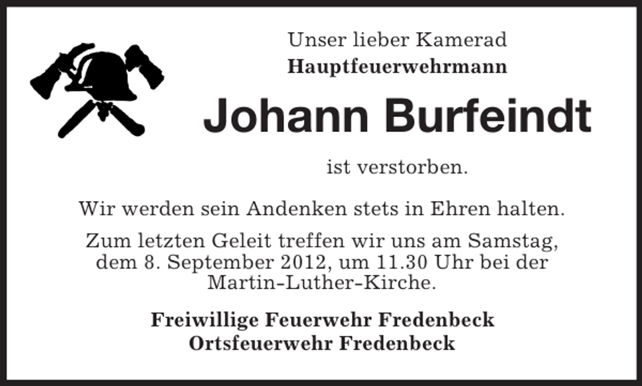 <p>Unser lieber Kamerad<br />Hauptfeuerwehrmann</p><p>Johann Burfeindt<br />ist verstorben.<br />Wir werden sein Andenken stets in Ehren halten.<br />Zum letzten Geleit treffen wir uns am Samstag,<br />dem 8. September 2012, um 11.30 Uhr bei der<br />Martin-Luther-Kirche.<br />Freiwillige Feuerwehr Fredenbeck<br />Ortsfeuerwehr Fredenbeck</p>