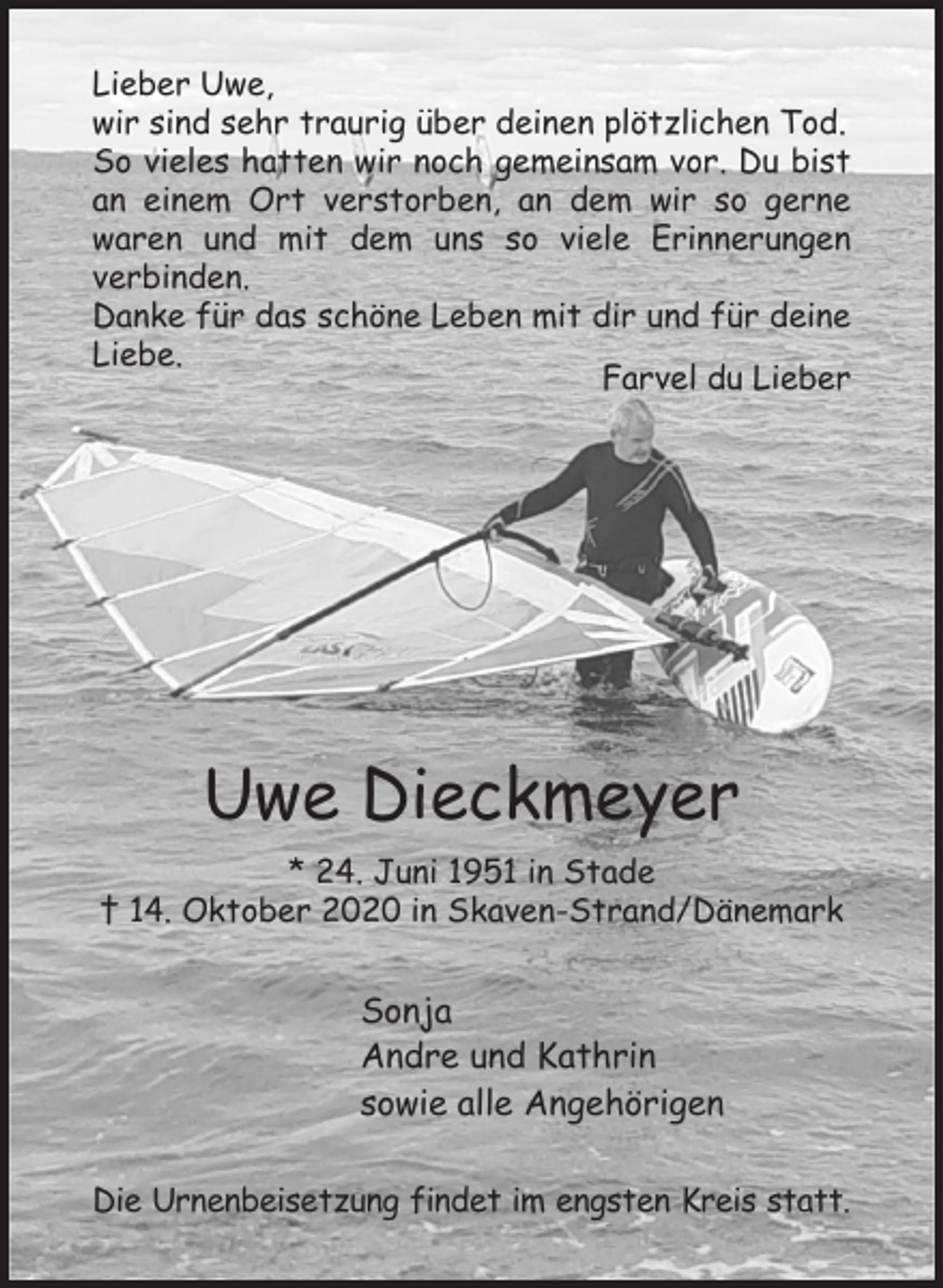 <p>Lieber Uwe,<br />wir sind sehr traurig über deinen plötzlichen Tod.<br />So vieles hatten wir noch gemeinsam vor. Du bist an einem Ort verstorben, an dem wir so gerne waren und mit dem uns so viele Erinnerungen<br />verbinden.<br />Danke für das schöne Leben mit dir und für deine Liebe.<br />Farvel du Lieber</p>
<p>Uwe Dieckmeyer<br />* 24. Juni 1951 in Stade<br />† 14. Oktober 2020 in Skaven-Strand/Dänemark<br />Sonja<br />Andre und Kathrin<br />sowie alle Angehörigen<br />Die Urnenbeisetzung findet im engsten Kreis statt.</p>