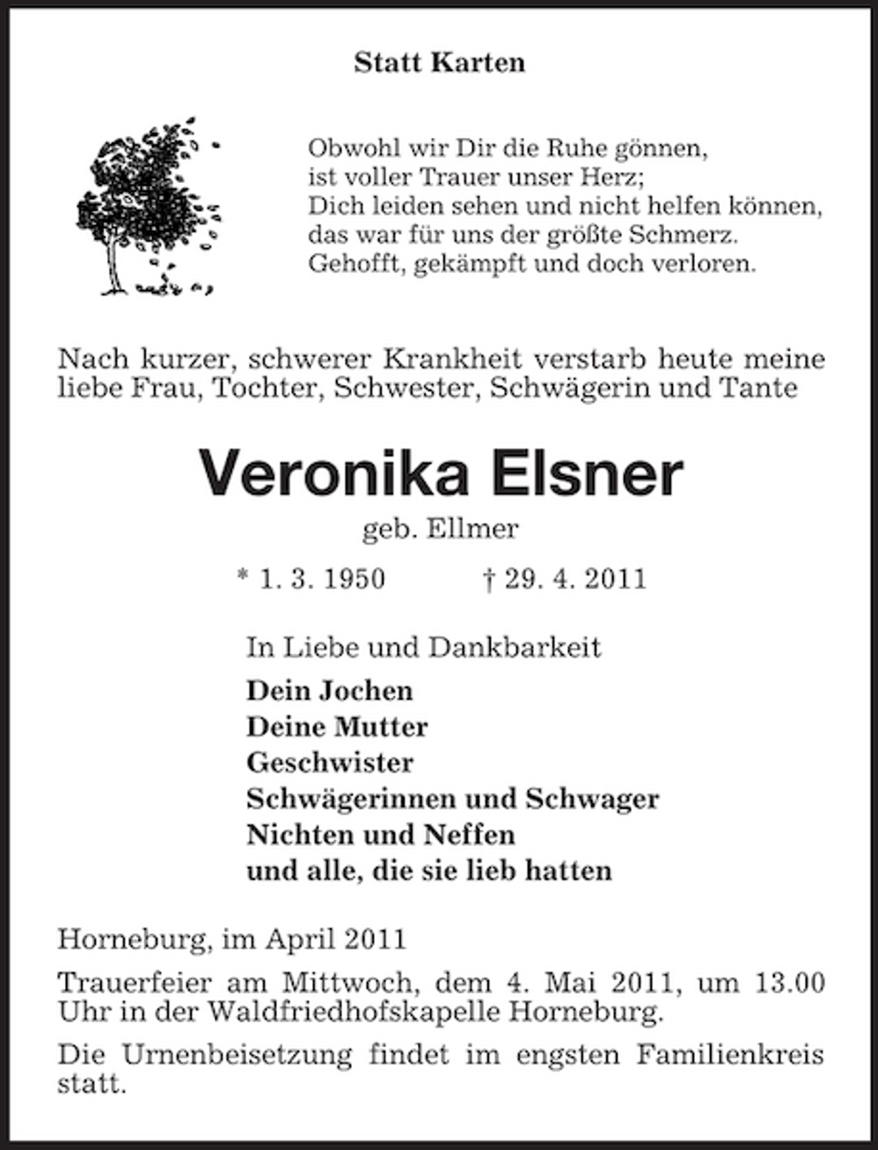 <p>Statt Karten<br />Obwohl wir Dir die Ruhe gönnen,<br />ist voller Trauer unser Herz;<br />Dich leiden sehen und nicht helfen können,<br />das war für uns der größte Schmerz.<br />Gehofft, gekämpft und doch verloren.</p><p>Nach kurzer, schwerer Krankheit verstarb heute meine liebe Frau, Tochter, Schwester, Schwägerin und Tante<br />Veronika Elsner<br />geb. Ellmer<br />* 1. 3. 1950 † 29. 4. 2011<br />In Liebe und Dankbarkeit<br />Dein Jochen<br />Deine Mutter<br />Geschwister<br />Schwägerinnen und Schwager<br />Nichten und Neffen<br />und alle, die sie lieb hatten<br />Horneburg, im April 2011<br />Trauerfeier am Mittwoch, dem 4. Mai 2011, um 13.00 Uhr in der Waldfriedhofskapelle Horneburg.<br />Die Urnenbeisetzung findet im engsten Familienkreis statt.</p>