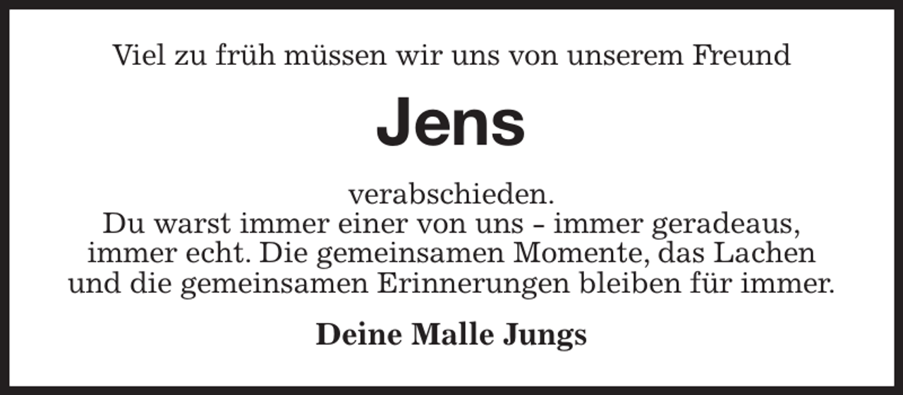 <p>Viel zu früh müssen wir uns von unserem Freund<br />Jens<br />verabschieden.<br />Du warst immer einer von uns - immer geradeaus,<br />immer echt. Die gemeinsamen Momente, das Lachen und die gemeinsamen Erinnerungen bleiben für immer.<br />Deine Malle Jungs</p>