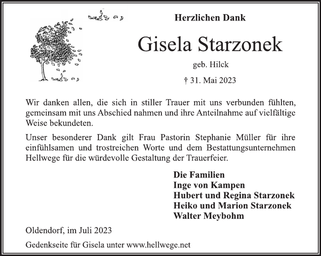 <p>Herzlichen Dank<br />Gisela Starzonek<br />geb. Hilck<br />† 31. Mai 2023<br />Wir danken allen, die sich in stiller Trauer mit uns verbunden fühlten,<br />gemeinsam mit uns Abschied nahmen und ihre Anteilnahme auf vielfältige<br />Weise bekundeten.<br />Unser besonderer Dank gilt Frau Pastorin Stephanie Müller für ihre<br />einfühlsamen und trostreichen Worte und dem Bestattungsunternehmen<br />Hellwege für die würdevolle Gestaltung der Trauerfeier.<br />Die Familien<br />Inge von Kampen<br />Hubert und Regina Starzonek<br />Heiko und Marion Starzonek<br />Walter Meybohm<br />Oldendorf, im Juli 2023<br />Gedenkseite für Gisela unter www.hellwege.net</p>