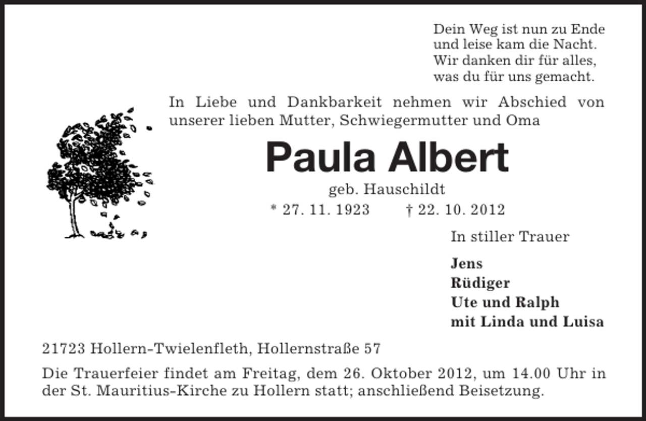 <p>Dein Weg ist nun zu Ende<br />und leise kam die Nacht.<br />Wir danken dir für alles,<br />was du für uns gemacht.<br />In Liebe und Dankbarkeit nehmen wir Abschied von<br />unserer lieben Mutter, Schwiegermutter und Oma<br />Paula Albert<br />geb. Hauschildt<br />* 27. 11. 1923 † 22. 10. 2012<br />In stiller Trauer<br />Jens<br />Rüdiger<br />Ute und Ralph<br />mit Linda und Luisa<br />21723 Hollern-Twielenfleth, Hollernstraße 57<br />Die Trauerfeier findet am Freitag, dem 26. Oktober 2012, um 14.00 Uhr in der St. Mauritius-Kirche zu Hollern statt; anschließend Beisetzung.</p>