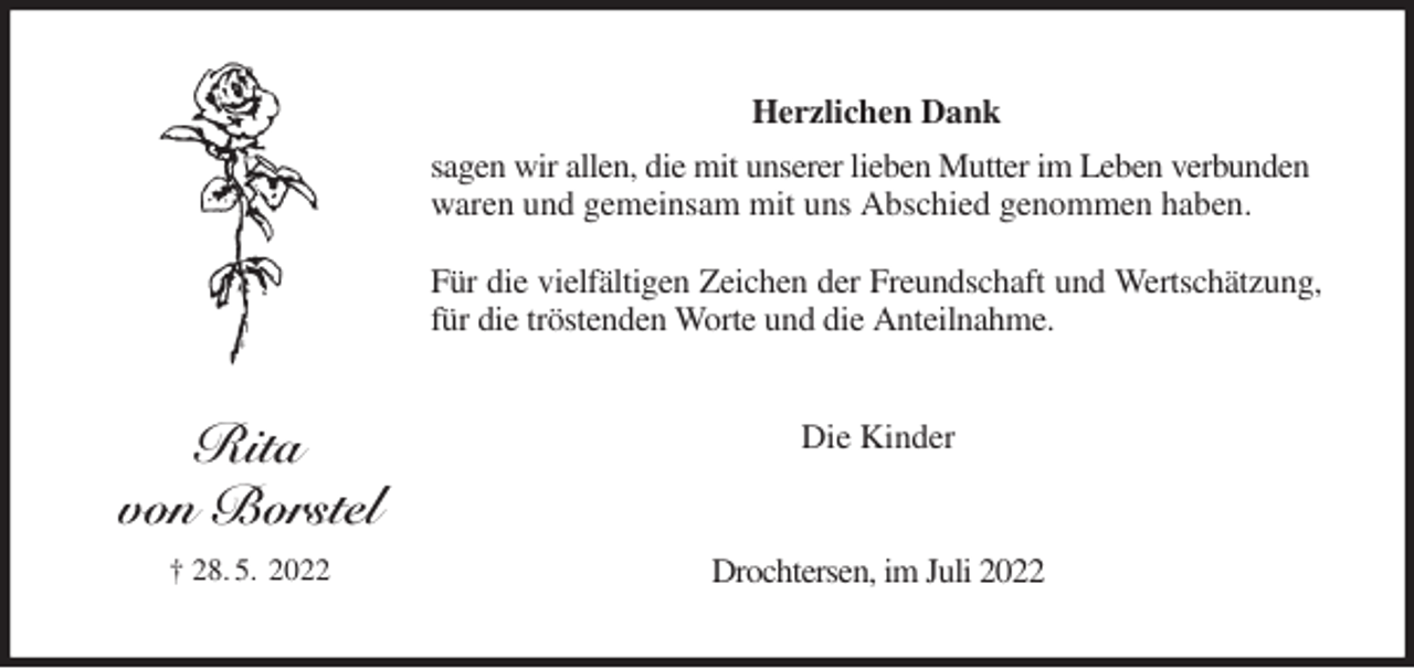 <p>Herzlichen Dank<br />sagen wir allen, die mit unserer lieben Mutter im Leben verbunden waren und gemeinsam mit uns Abschied genommen haben.</p><p>Für die vielfältigen Zeichen der Freundschaft und Wertschätzung,<br />für die tröstenden Worte und die Anteilnahme.<br />Die Kinder<br />Drochtersen, im Juli 2022<br />Rita<br />von Borstel<br />† 28. 5. 2022</p>