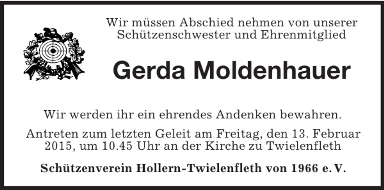 <p>Wir müssen Abschied nehmen von unserer Schützenschwester und Ehrenmitglied<br />Gerda Moldenhauer<br />Wir werden ihr ein ehrendes Andenken bewahren.<br />Antreten zum letzten Geleit am Freitag, den 13. Februar 2015, um 10.45 Uhr an der Kirche zu Twielenfleth<br />Schützenverein Hollern-Twielenfleth von 1966 e. V.</p>