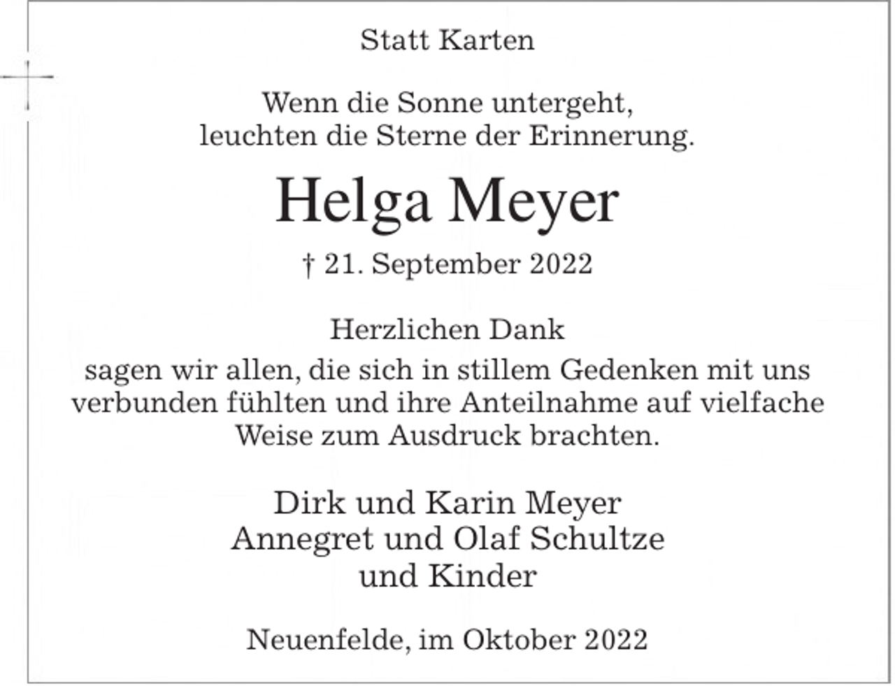 <p>Statt Karten<br />Wenn die Sonne untergeht,<br />leuchten die Sterne der Erinnerung.<br />Helga Meyer<br />† 21. September 2022<br />Herzlichen Dank<br />sagen wir allen, die sich in stillem Gedenken mit uns verbunden fühlten und ihre Anteilnahme auf vielfache Weise zum Ausdruck brachten.<br />Dirk und Karin Meyer<br />Annegret und Olaf Schultze<br />und Kinder<br />Neuenfelde, im Oktober 2022</p>