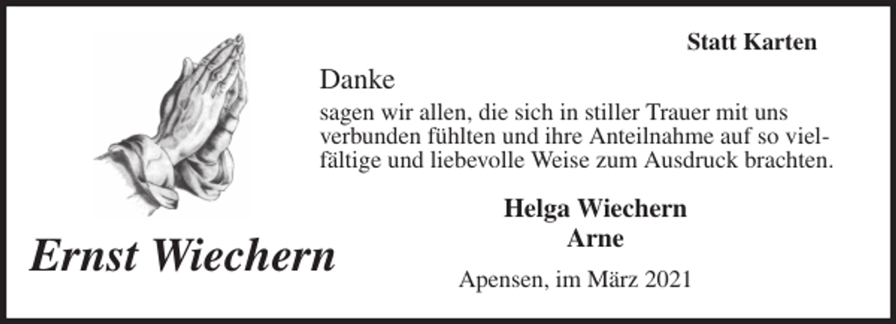 <p>Statt Karten<br />Danke<br />sagen wir allen, die sich in stiller Trauer mit uns<br />verbunden fühlten und ihre Anteilnahme auf so vielfältige und liebevolle Weise zum Ausdruck brachten.<br />Helga Wiechern<br />Arne<br />Apensen, im März 2021</p>
<p>Ernst Wiechern</p>