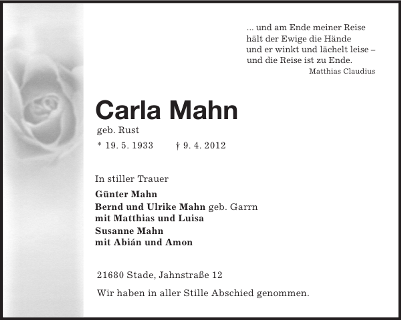 <p>... und am Ende meiner Reise<br />hält der Ewige die Hände<br />und er winkt und lächelt leise –<br />und die Reise ist zu Ende.<br />Matthias Claudius<br />Carla Mahn<br />geb. Rust<br />* 19. 5. 1933 † 9. 4. 2012<br />In stiller Trauer<br />Günter Mahn<br />Bernd und Ulrike Mahn geb. Garrn<br />mit Matthias und Luisa<br />Susanne Mahn<br />mit Abián und Amon<br />21680 Stade, Jahnstraße 12<br />Wir haben in aller Stille Abschied genommen.</p>
