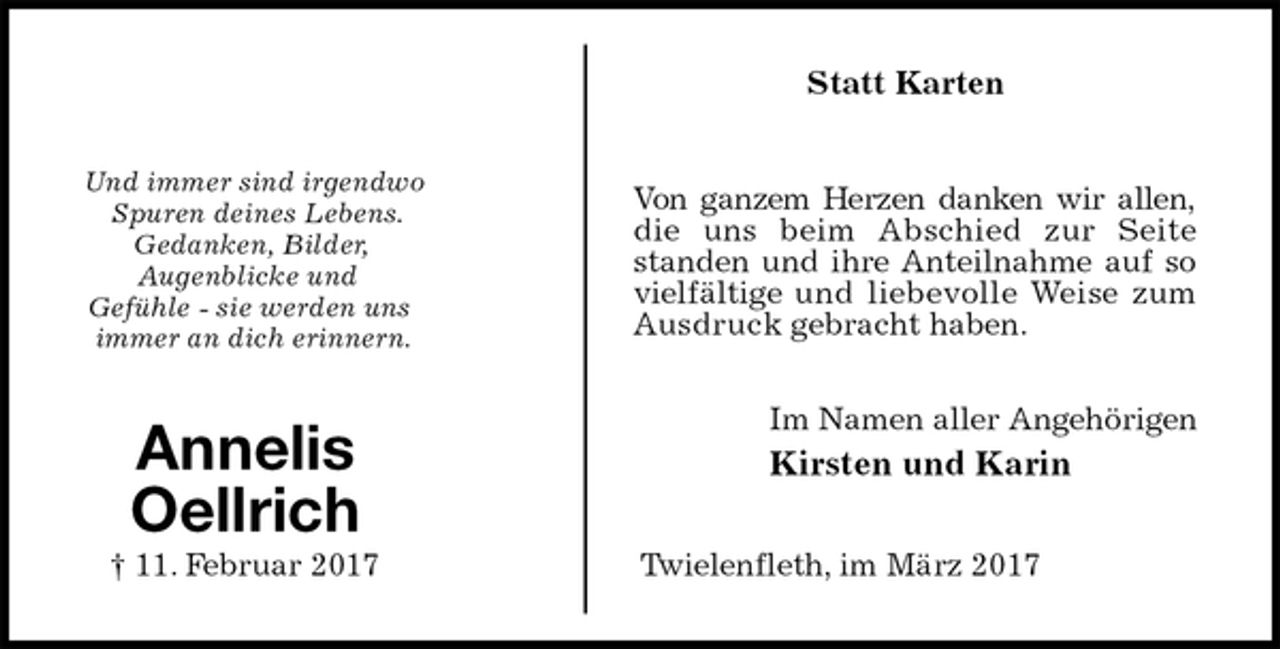 <p>Statt Karten<br />Und immer sind irgendwo<br />Spuren deines Lebens.<br />Gedanken, Bilder,<br />Augenblicke und<br />Gefühle - sie werden uns<br />immer an dich erinnern.<br />Im Namen aller Angehörigen<br />Kirsten und Karin<br />Twielenfleth, im März 2017<br />Annelis<br />Oellrich<br />† 11. Februar 2017<br />Von ganzem Herzen danken wir allen, die uns beim Abschied zur Seite standen und ihre Anteilnahme auf so vielfältige und liebevolle Weise zum Ausdruck gebracht haben.</p>