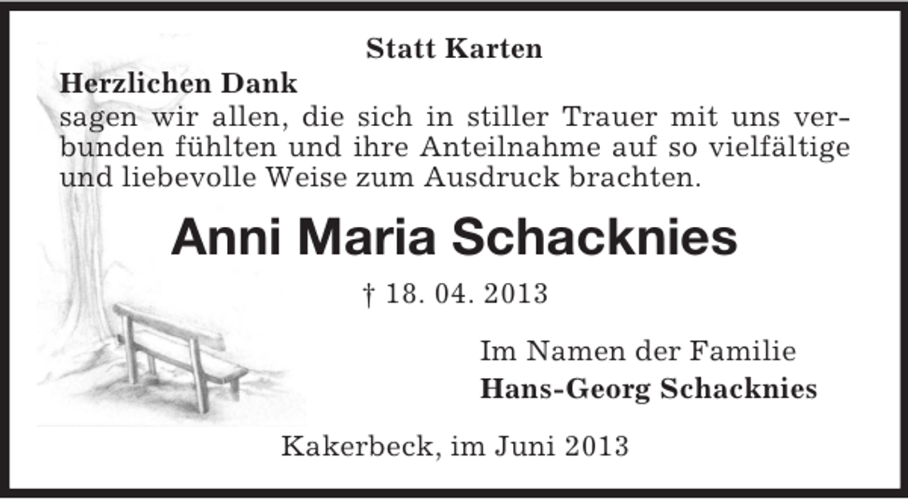 <p>Statt Karten<br />Herzlichen Dank<br />sagen wir allen, die sich in stiller Trauer mit uns verbunden fühlten und ihre Anteilnahme auf so vielfältige<br />und liebevolle Weise zum Ausdruck brachten.</p><p>Anni Maria Schacknies<br />† 18. 04. 2013<br />Im Namen der Familie<br />Hans-Georg Schacknies<br />Kakerbeck, im Juni 2013</p>