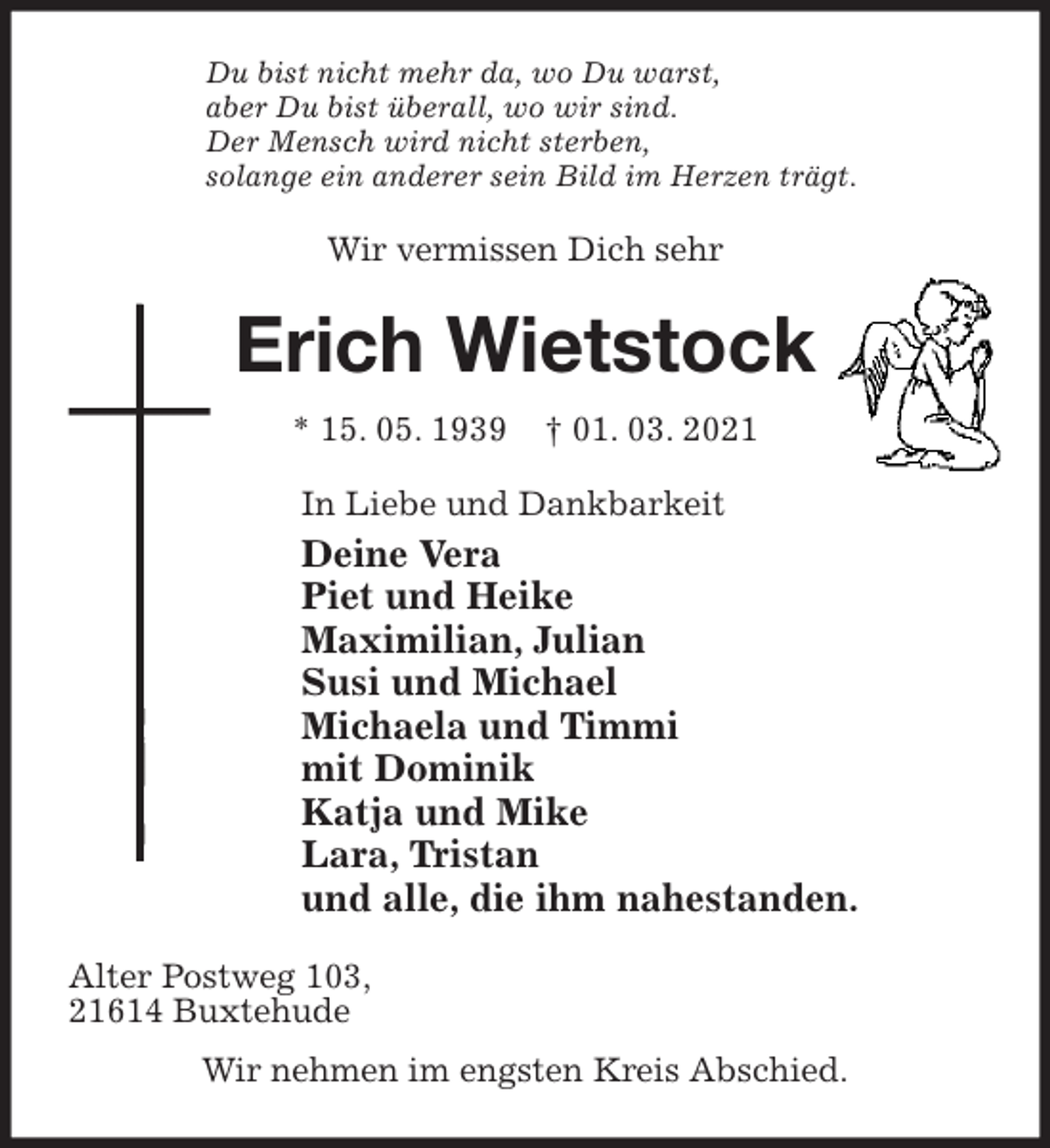 <p>Du bist nicht mehr da, wo Du warst,<br />aber Du bist überall, wo wir sind.<br />Der Mensch wird nicht sterben,<br />solange ein anderer sein Bild im Herzen trägt.<br />Wir vermissen Dich sehr<br />Erich Wietstock<br />* 15. 05. 1939 † 01. 03. 2021<br />In Liebe und Dankbarkeit<br />Deine Vera<br />Piet und Heike<br />Maximilian, Julian<br />Susi und Michael<br />Michaela und Timmi<br />mit Dominik<br />Katja und Mike<br />Lara, Tristan<br />und alle, die ihm nahestanden.<br />Alter Postweg 103,<br />21614 Buxtehude<br />Wir nehmen im engsten Kreis Abschied.</p>