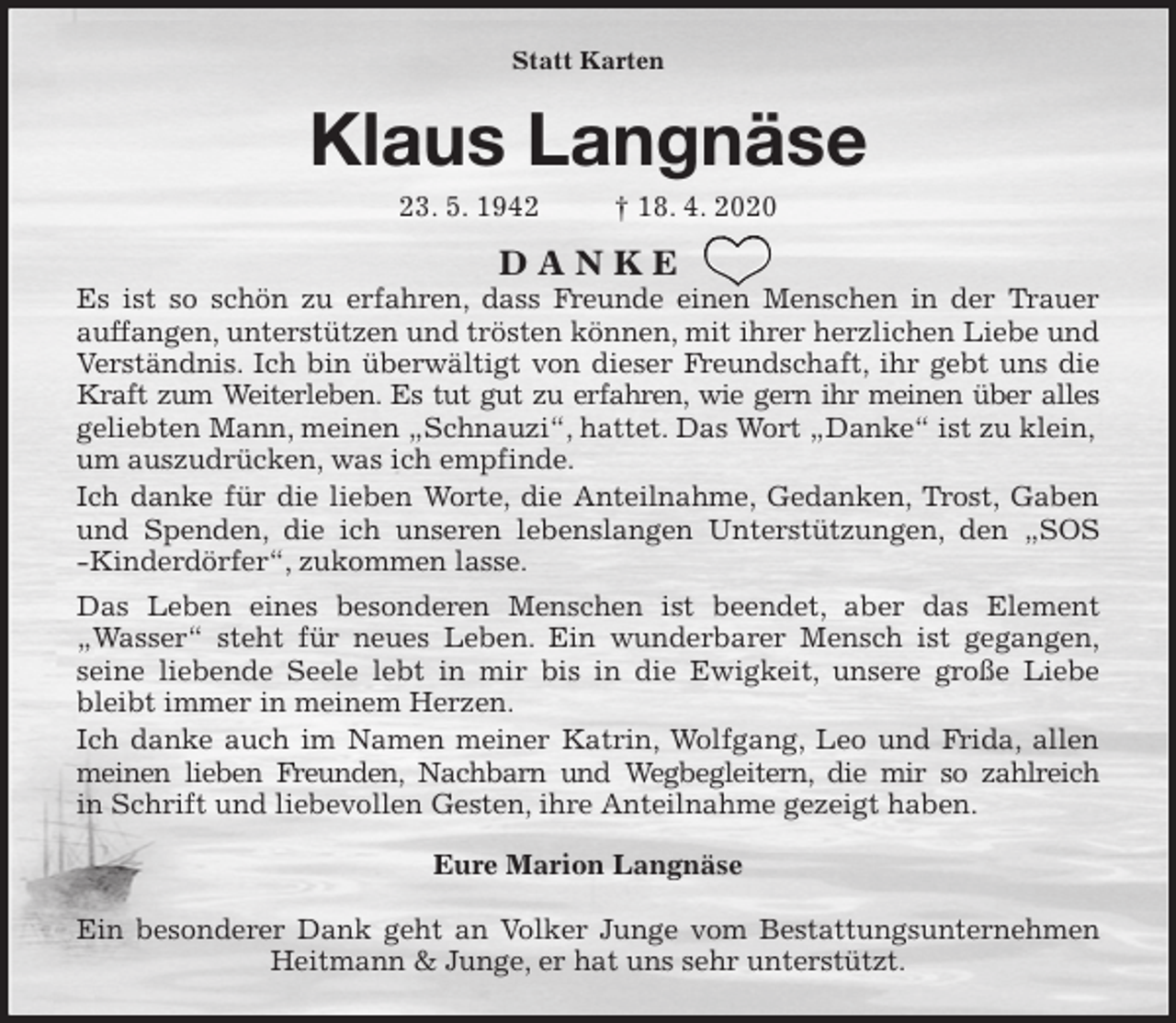 <p>Statt Karten<br />Klaus Langnäse<br />23. 5. 1942 † 18. 4. 2020<br />D A N K E<br />Es ist so schön zu erfahren, dass Freunde einen Menschen in der Trauer<br />auffangen, unterstützen und trösten können, mit ihrer herzlichen Liebe und Verständnis. Ich bin überwältigt von dieser Freundschaft, ihr gebt uns die<br />Kraft zum Weiterleben. Es tut gut zu erfahren, wie gern ihr meinen über alles<br />geliebten Mann, meinen „Schnauzi“, hattet. Das Wort „Danke“ ist zu klein, um auszudrücken, was ich empfinde.<br />Ich danke für die lieben Worte, die Anteilnahme, Gedanken, Trost, Gaben<br />und Spenden, die ich unseren lebenslangen Unterstützungen, den „SOS<br />-Kinderdörfer“, zukommen lasse.<br />Das Leben eines besonderen Menschen ist beendet, aber das Element<br />„Wasser“ steht für neues Leben. Ein wunderbarer Mensch ist gegangen,<br />seine liebende Seele lebt in mir bis in die Ewigkeit, unsere große Liebe<br />bleibt immer in meinem Herzen.<br />Ich danke auch im Namen meiner Katrin, Wolfgang, Leo und Frida, allen<br />meinen lieben Freunden, Nachbarn und Wegbegleitern, die mir so zahlreich<br />in Schrift und liebevollen Gesten, ihre Anteilnahme gezeigt haben.<br />Eure Marion Langnäse</p>
<p>Ein besonderer Dank geht an Volker Junge vom Bestattungsunternehmen<br />Heitmann &amp; Junge, er hat uns sehr unterstützt.</p>