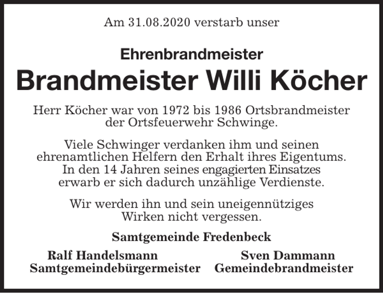 <p>Am 31.08.2020 verstarb unser<br />Ehrenbrandmeister<br />Brandmeister Willi Köcher<br />Herr Köcher war von 1972 bis 1986 Ortsbrandmeister<br />der Ortsfeuerwehr Schwinge.<br />Viele Schwinger verdanken ihm und seinen<br />ehrenamtlichen Helfern den Erhalt ihres Eigentums.<br />In den 14 Jahren seines engagierten Einsatzes<br />erwarb er sich dadurch unzählige Verdienste.<br />Wir werden ihn und sein uneigennütziges<br />Wirken nicht vergessen.<br />Samtgemeinde Fredenbeck<br />Ralf Handelsmann Sven Dammann<br />Samtgemeindebürgermeister Gemeindebrandmeister</p>