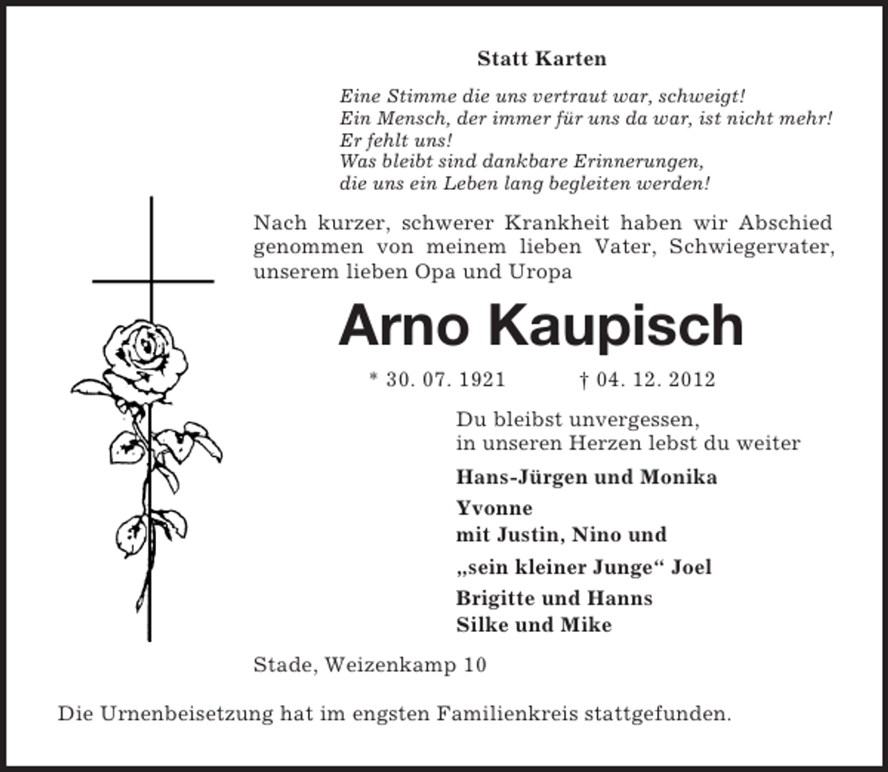 <p>Statt Karten<br />Eine Stimme die uns vertraut war, schweigt!<br />Ein Mensch, der immer für uns da war, ist nicht mehr!<br />Er fehlt uns!<br />Was bleibt sind dankbare Erinnerungen,<br />die uns ein Leben lang begleiten werden!<br />Nach kurzer, schwerer Krankheit haben wir Abschied genommen von meinem lieben Vater, Schwiegervater, unserem lieben Opa und Uropa<br />Arno Kaupisch<br />* 30. 07. 1921 † 04. 12. 2012<br />Du bleibst unvergessen,<br />in unseren Herzen lebst du weiter<br />Hans-Jürgen und Monika<br />Yvonne<br />mit Justin, Nino und<br />„sein kleiner Junge“ Joel<br />Brigitte und Hanns<br />Silke und Mike<br />Stade, Weizenkamp 10</p><p>Die Urnenbeisetzung hat im engsten Familienkreis stattgefunden.</p>