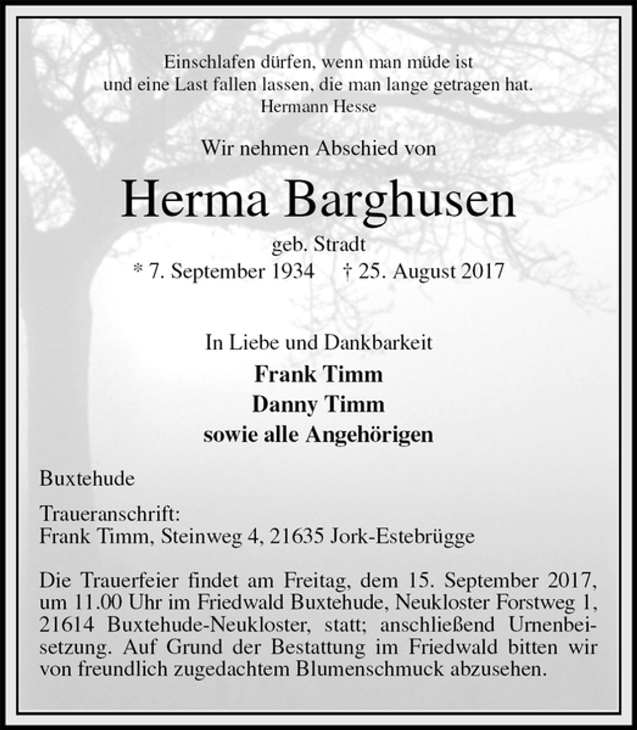 <p>Einschlafen dürfen, wenn man müde ist<br />und eine Last fallen lassen, die man lange getragen hat.<br />Hermann Hesse<br />Wir nehmen Abschied von<br />Herma Barghusen<br />geb. Stradt<br />* 7. September 1934 † 25. August 2017</p><p>In Liebe und Dankbarkeit<br />Frank Timm<br />Danny Timm<br />sowie alle Angehörigen<br />Buxtehude<br />Traueranschrift:<br />Frank Timm, Steinweg 4, 21635 Jork-Estebrügge</p><p>Die Trauerfeier findet am Freitag, dem 15. September 2017, um 11.00 Uhr im Friedwald Buxtehude, Neukloster Forstweg 1,<br />21614 Buxtehude-Neukloster, statt; anschließend Urnenbei-setzung. Auf Grund der Bestattung im Friedwald bitten wir von freundlich zugedachtem Blumenschmuck abzusehen.</p>