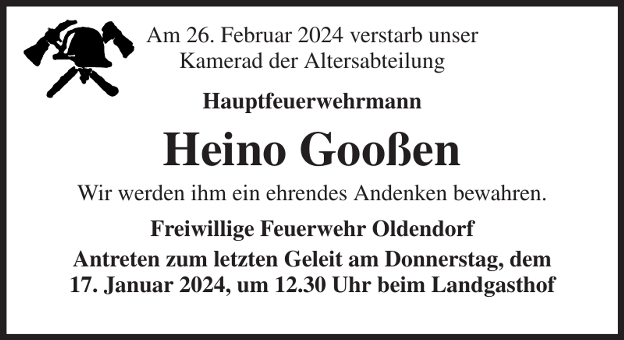 <p>Am 26. Februar 2024 verstarb unser<br />Kamerad der Altersabteilung<br />Hauptfeuerwehrmann<br />Heino Gooßen<br />Wir werden ihm ein ehrendes Andenken bewahren.<br />Freiwillige Feuerwehr Oldendorf<br />Antreten zum letzten Geleit am Donnerstag, dem<br />17. Januar 2024, um 12.30 Uhr beim Landgasthof Heins, Oldendorf.</p>