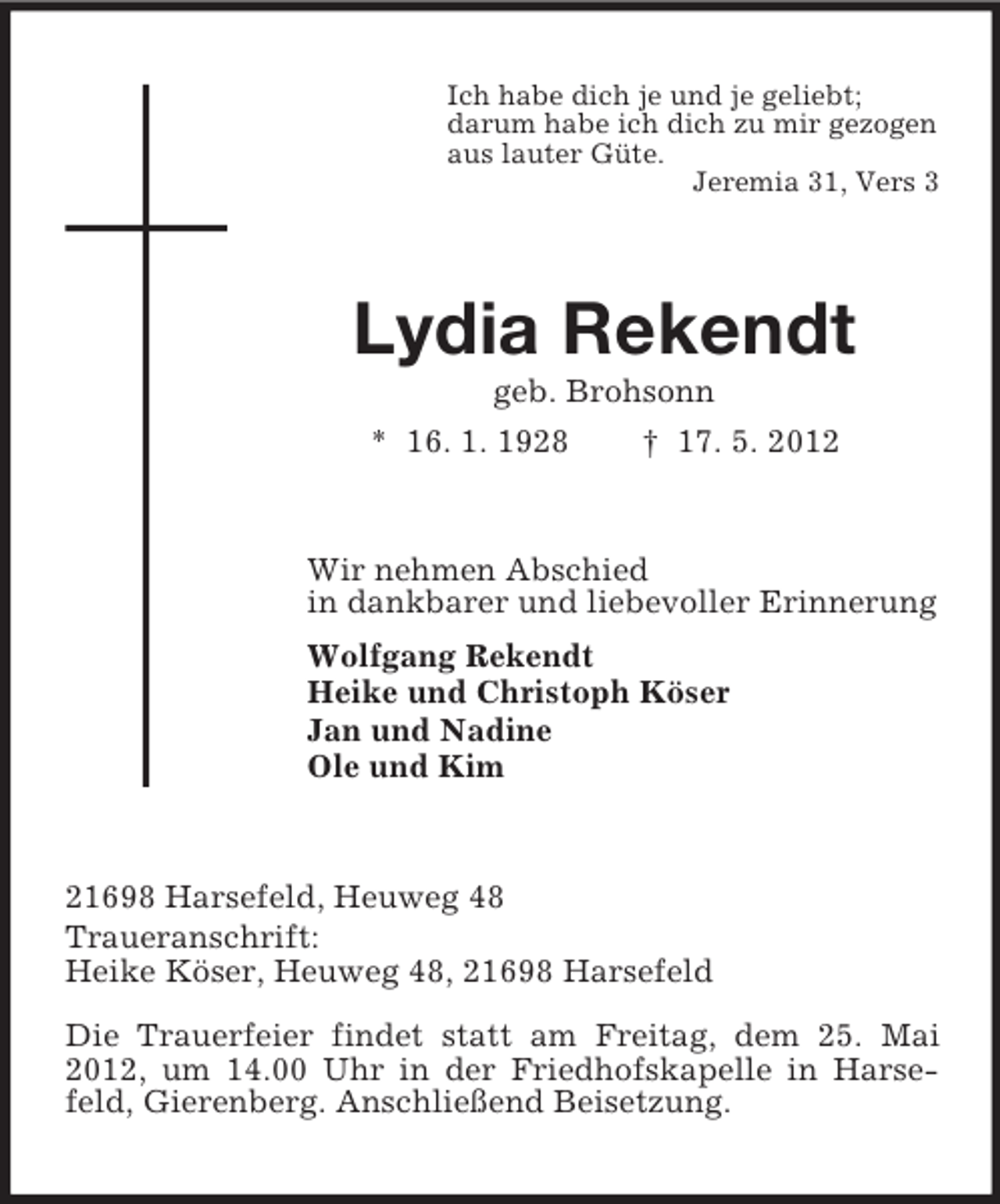 <p>Ich habe dich je und je geliebt;<br />darum habe ich dich zu mir gezogen<br />aus lauter Güte.<br />Jeremia 31, Vers 3</p><p>Lydia Rekendt<br />geb. Brohsonn<br />* 16. 1. 1928</p><p>† 17. 5. 2012</p><p>Wir nehmen Abschied<br />in dankbarer und liebevoller Erinnerung<br />Wolfgang Rekendt<br />Heike und Christoph Köser<br />Jan und Nadine<br />Ole und Kim</p><p>21698 Harsefeld, Heuweg 48<br />Traueranschrift:<br />Heike Köser, Heuweg 48, 21698 Harsefeld<br />Die Trauerfeier findet statt am Freitag, dem 25. Mai<br />2012, um 14.00 Uhr in der Friedhofskapelle in Harsefeld, Gierenberg. Anschließend Beisetzung.</p>