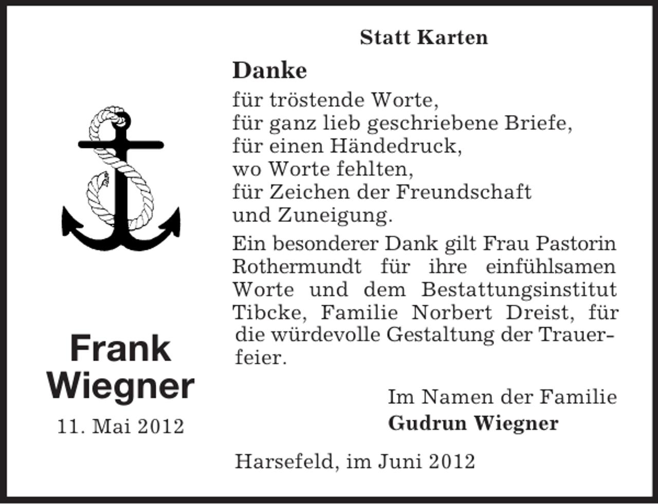 <p>Statt Karten</p><p>Danke</p><p>Frank<br />Wiegner<br />11. Mai 2012</p><p>für tröstende Worte,<br />für ganz lieb geschriebene Briefe,<br />für einen Händedruck,<br />wo Worte fehlten,<br />für Zeichen der Freundschaft<br />und Zuneigung.<br />Ein besonderer Dank gilt Frau Pastorin<br />Rothermundt für ihre einfühlsamen<br />Worte und dem Bestattungsinstitut<br />Tibcke, Familie Norbert Dreist, für<br />die würdevolle Gestaltung der Trauerfeier.<br />Im Namen der Familie<br />Gudrun Wiegner<br />Harsefeld, im Juni 2012</p>