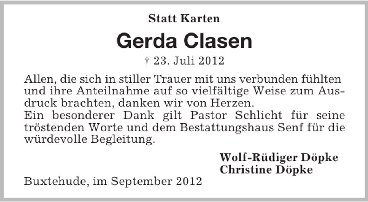 <p>Statt Karten</p><p>Gerda Clasen<br />† 23. Juli 2012<br />Allen, die sich in stiller Trauer mit uns verbunden fühlten<br />und ihre Anteilnahme auf so vielfältige Weise zum Ausdruck brachten, danken wir von Herzen.<br />Ein besonderer Dank gilt Pastor Schlicht für seine<br />tröstenden Worte und dem Bestattungshaus Senf für die<br />würdevolle Begleitung.<br />Wolf-Rüdiger Döpke<br />Christine Döpke<br />Buxtehude, im September 2012</p>