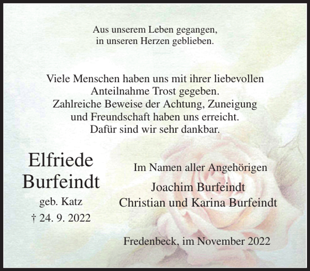 <p>Aus unserem Leben gegangen,<br />in unseren Herzen geblieben.<br />Viele Menschen haben uns mit ihrer liebevollen<br />Anteilnahme Trost gegeben.<br />Zahlreiche Beweise der Achtung, Zuneigung<br />und Freundschaft haben uns erreicht.<br />Dafür sind wir sehr dankbar.<br />Im Namen aller Angehörigen<br />Joachim Burfeindt<br />Christian und Karina Burfeindt<br />Fredenbeck, im November 2022<br />Elfriede<br />Burfeindt<br />geb. Katz<br />† 24. 9. 2022</p>