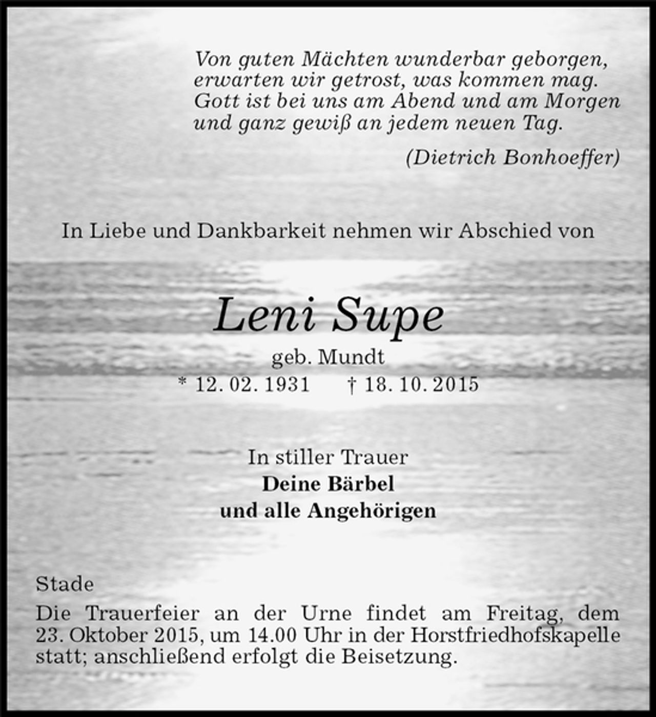 <p>Von guten Mächten wunderbar geborgen,<br />erwarten wir getrost, was kommen mag.<br />Gott ist bei uns am Abend und am Morgen<br />und ganz gewiß an jedem neuen Tag.<br />(Dietrich Bonhoeffer)<br />In Liebe und Dankbarkeit nehmen wir Abschied von<br />Leni Supe<br />geb. Mundt<br />* 12. 02. 1931 † 18. 10. 2015<br />In stiller Trauer<br />Deine Bärbel<br />und alle Angehörigen<br />Stade<br />Die Trauerfeier an der Urne findet am Freitag, dem<br />23. Oktober 2015, um 14.00 Uhr in der Horstfriedhofskapelle<br />statt; anschließend erfolgt die Beisetzung.</p>