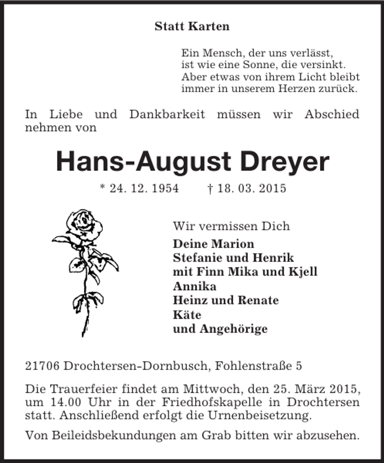 <p>Statt Karten<br />Ein Mensch, der uns verlässt,<br />ist wie eine Sonne, die versinkt.<br />Aber etwas von ihrem Licht bleibt<br />immer in unserem Herzen zurück.<br />In Liebe und Dankbarkeit müssen wir Abschied<br />nehmen von<br />Hans-August Dreyer<br />* 24. 12. 1954 † 18. 03. 2015<br />Wir vermissen Dich<br />Deine Marion<br />Stefanie und Henrik<br />mit Finn Mika und Kjell<br />Annika<br />Heinz und Renate<br />Käte<br />und Angehörige<br />21706 Drochtersen-Dornbusch, Fohlenstraße 5<br />Die Trauerfeier findet am Mittwoch, den 25. März 2015, um 14.00 Uhr in der Friedhofskapelle in Drochtersen statt. Anschließend erfolgt die Urnenbeisetzung.<br />Von Beileidsbekundungen am Grab bitten wir abzusehen.</p>