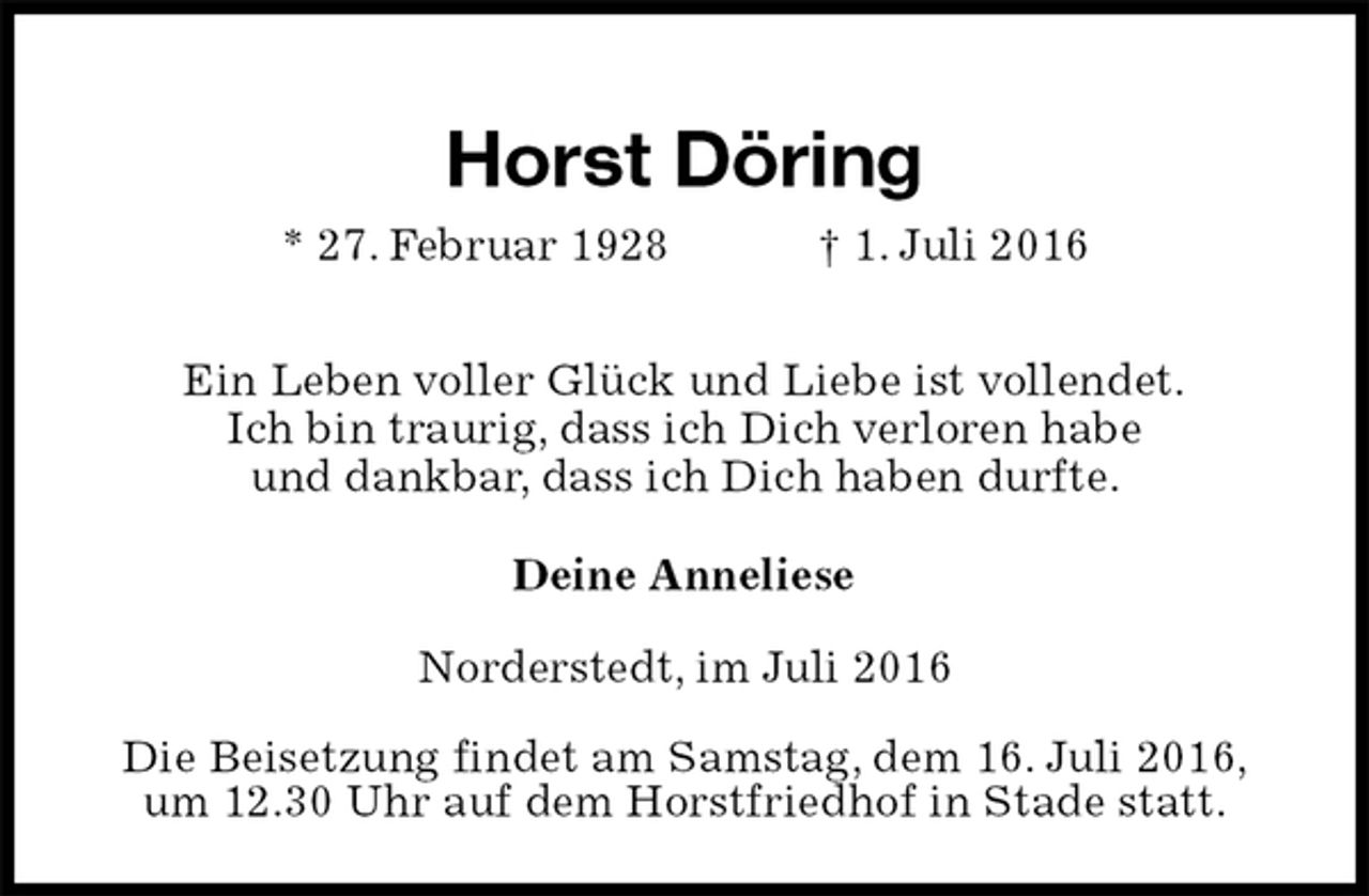 <p>Horst Döring<br />* 27. Februar 1928 † 1. Juli 2016</p><p>Ein Leben voller Glück und Liebe ist vollendet.<br />Ich bin traurig, dass ich Dich verloren habe<br />und dankbar, dass ich Dich haben durfte.</p><p>Deine Anneliese<br />Norderstedt, im Juli 2016<br />Die Beisetzung findet am Samstag, dem 16. Juli 2016,<br />um 12.30 Uhr auf dem Horstfriedhof in Stade statt.</p>