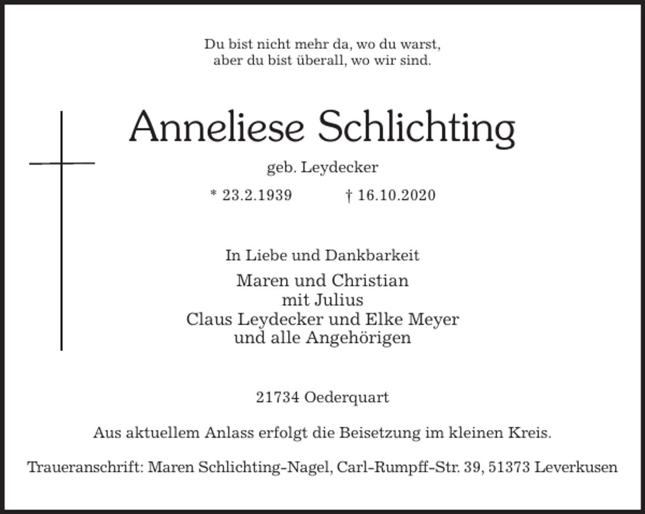 <p>Du bist nicht mehr da, wo du warst,<br />aber du bist überall, wo wir sind.<br />Anneliese Schlichting<br />geb. Leydecker<br />* 23.2.1939 † 16.10.2020<br />In Liebe und Dankbarkeit<br />Maren und Christian<br />mit Julius<br />Claus Leydecker und Elke Meyer<br />und alle Angehörigen<br />21734 Oederquart</p>
<p>Aus aktuellem Anlass erfolgt die Beisetzung im kleinen Kreis.</p>
<p>Traueranschrift: Maren Schlichting-Nagel, Carl-Rumpff-Str. 39, 51373 Leverkusen</p>