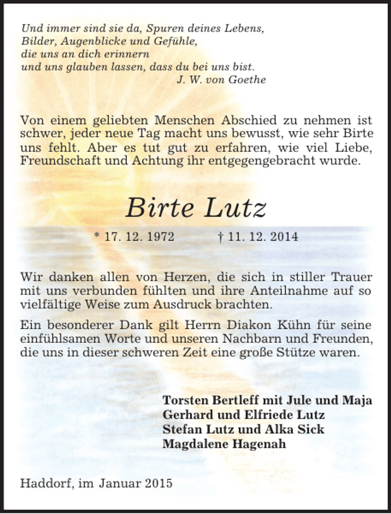 <p>Und immer sind sie da, Spuren deines Lebens,<br />Bilder, Augenblicke und Gefühle,<br />die uns an dich erinnern<br />und uns glauben lassen, dass du bei uns bist.<br />J. W. von Goethe<br />Von einem geliebten Menschen Abschied zu nehmen ist schwer, jeder neue Tag macht uns bewusst, wie sehr Birte uns fehlt. Aber es tut gut zu erfahren, wie viel Liebe, Freundschaft und Achtung ihr entgegengebracht wurde.<br />Birte Lutz<br />* 17. 12. 1972 † 11. 12. 2014<br />Wir danken allen von Herzen, die sich in stiller Trauer mit uns verbunden fühlten und ihre Anteilnahme auf so vielfältige Weise zum Ausdruck brachten.<br />Ein besonderer Dank gilt Herrn Diakon Kühn für seine einfühlsamen Worte und unseren Nachbarn und Freunden, die uns in dieser schweren Zeit eine große Stütze waren.<br />Torsten Bertleff mit Jule und Maja<br />Gerhard und Elfriede Lutz<br />Stefan Lutz und Alka Sick<br />Magdalene Hagenah<br />Haddorf, im Januar 2015</p>