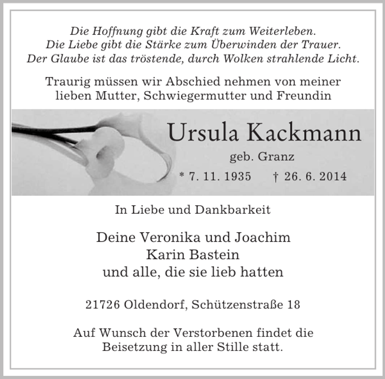 <p>Die Hoffnung gibt die Kraft zum Weiterleben.<br />Die Liebe gibt die Stärke zum Überwinden der Trauer.<br />Der Glaube ist das tröstende, durch Wolken strahlende Licht.<br />Traurig müssen wir Abschied nehmen von meiner<br />lieben Mutter, Schwiegermutter und Freundin</p><p>Ursula Kackmann<br />geb. Granz<br />* 7. 11. 1935 † 26. 6. 2014<br />In Liebe und Dankbarkeit<br />Deine Veronika und Joachim<br />Karin Bastein<br />und alle, die sie lieb hatten<br />21726 Oldendorf, Schützenstraße 18</p><p>Auf Wunsch der Verstorbenen findet die<br />Beisetzung in aller Stille statt.</p>