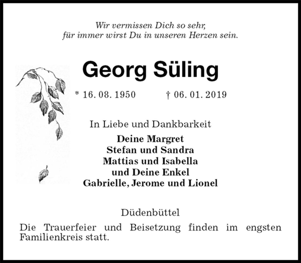 <p>Wir vermissen Dich so sehr,<br />für immer wirst Du in unseren Herzen sein.<br />Georg Süling<br />* 16. 08. 1950 † 06. 01. 2019<br />In Liebe und Dankbarkeit<br />Deine Margret<br />Stefan und Sandra<br />Mattias und Isabella<br />und Deine Enkel<br />Gabrielle, Jerome und Lionel<br />Düdenbüttel<br />Die Trauerfeier und Beisetzung finden im engsten<br />Familienkreis statt.</p>