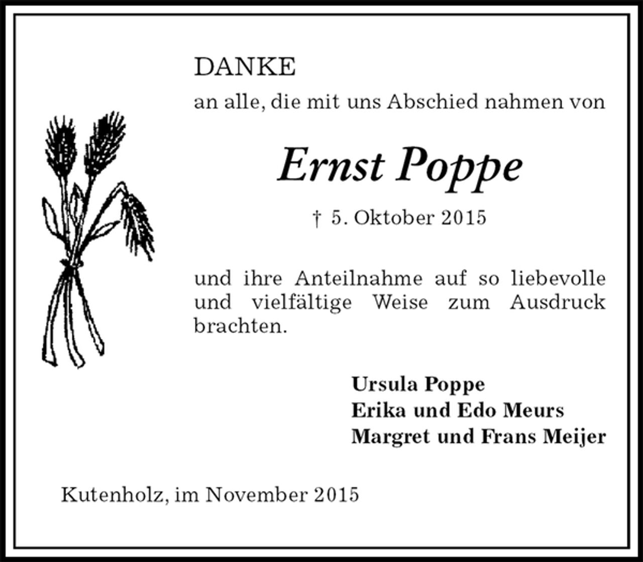 <p>DANKE<br />an alle, die mit uns Abschied nahmen von<br />Ernst Poppe<br />† 5. Oktober 2015<br />und ihre Anteilnahme auf so liebevolle und vielfältige Weise zum Ausdruck brachten.<br />Ursula Poppe<br />Erika und Edo Meurs<br />Margret und Frans Meijer<br />Kutenholz, im November 2015</p>