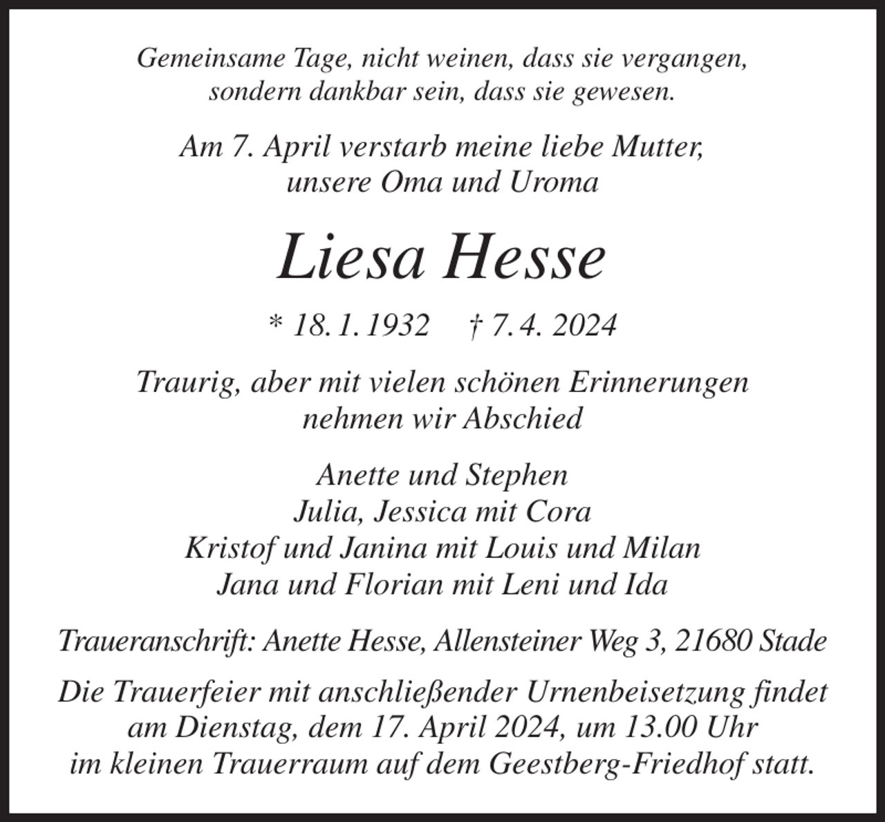 <p>Gemeinsame Tage, nicht weinen, dass sie vergangen,<br />sondern dankbar sein, dass sie gewesen.<br />Am 7. April verstarb meine liebe Mutter,<br />unsere Oma und Uroma<br />Liesa Hesse<br />* 18. 1. 1932 † 7. 4. 2024<br />Traurig, aber mit vielen schönen Erinnerungen<br />nehmen wir Abschied<br />Anette und Stephen<br />Julia, Jessica mit Cora<br />Kristof und Janina mit Louis und Milan<br />Jana und Florian mit Leni und Ida<br />Traueranschrift: Anette Hesse, Allensteiner Weg 3, 21680 Stade<br />Die Trauerfeier mit anschließender Urnenbeisetzung findet am Dienstag, dem 17. April 2024, um 13.00 Uhr<br />im kleinen Trauerraum auf dem Geestberg-Friedhof statt.</p>