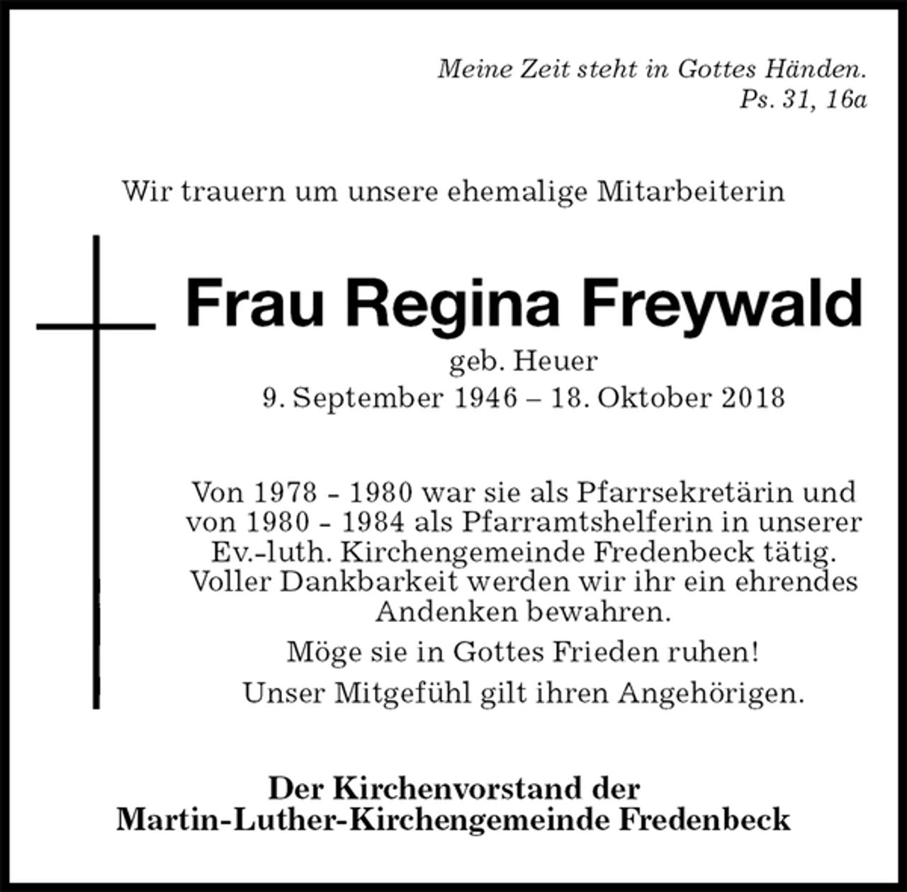 <p>Meine Zeit steht in Gottes Händen.<br />Ps. 31, 16a<br />Wir trauern um unsere ehemalige Mitarbeiterin<br />Frau Regina Freywald<br />geb. Heuer<br />9. September 1946 – 18. Oktober 2018<br />Von 1978 - 1980 war sie als Pfarrsekretärin und von 1980 - 1984 als Pfarramtshelferin in unserer<br />Ev.-luth. Kirchengemeinde Fredenbeck tätig.<br />Voller Dankbarkeit werden wir ihr ein ehrendes<br />Andenken bewahren.<br />Möge sie in Gottes Frieden ruhen!<br />Unser Mitgefühl gilt ihren Angehörigen.<br />Der Kirchenvorstand der<br />Martin-Luther-Kirchengemeinde Fredenbeck</p>