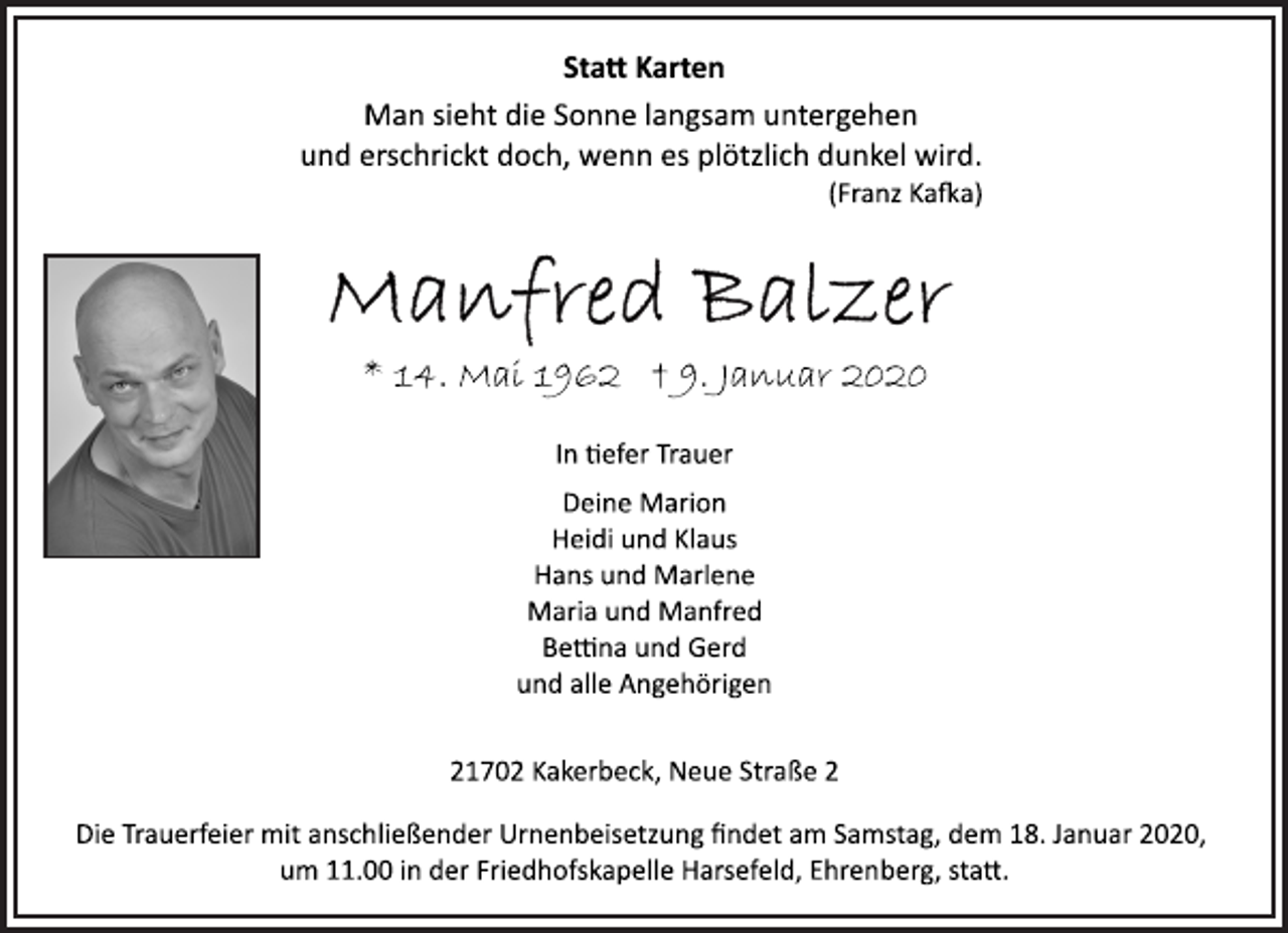 <p>Statt Karten<br />Man sieht die Sonne langsam untergehen<br />und erschrickt doch, wenn es plötzlich dunkel wird.<br />(Franz Kafka)<br />Manfred Balzer<br />* 14. Mai 1962 † 9. Januar 2020<br />In tiefer Trauer<br />Deine Marion<br />Heidi und Klaus<br />Hans und Marlene<br />Maria und Manfred<br />Bettina und Gerd<br />und alle Angehörigen<br />21702 Kakerbeck, Neue Straße 2<br />Die Trauerfeier mit anschließender Urnenbeisetzung findet am Samstag, dem 18. Januar 2020,<br />um 11.00 in der Friedhofskapelle Harsefeld, Ehrenberg, statt.</p>