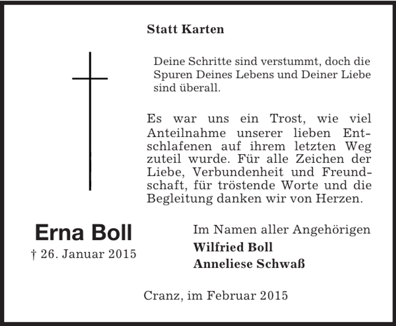 <p>Erna Boll<br />† 26. Januar 2015<br />Statt Karten<br />Deine Schritte sind verstummt, doch die Spuren Deines Lebens und Deiner Liebe sind überall.<br />Es war uns ein Trost, wie viel<br />Anteilnahme unserer lieben Entschlafenen auf ihrem letzten Weg zuteil wurde. Für alle Zeichen der Liebe, Verbundenheit und Freundschaft, für tröstende Worte und die Begleitung danken wir von Herzen.<br />Im Namen aller Angehörigen<br />Wilfried Boll<br />Anneliese Schwaß<br />Cranz, im Februar 2015</p>