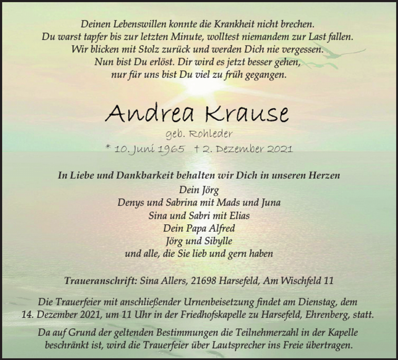 <p>Deinen Lebenswillen konnte die Krankheit nicht brechen.<br />Du warst tapfer bis zur letzten Minute, wolltest niemandem zur Last fallen.<br />Wir blicken mit Stolz zurück und werden Dich nie vergessen.<br />Nun bist Du erlöst. Dir wird es jetzt besser gehen,<br />nur für uns bist Du viel zu früh gegangen.<br />Andrea Krause<br />geb. Rohleder<br />* 10. Juni 1965 † 2. Dezember 2021<br />In Liebe und Dankbarkeit behalten wir Dich in unseren Herzen<br />Dein Jörg<br />Denys und Sabrina mit Mads und Juna<br />Sina und Sabri mit Elias<br />Dein Papa Alfred<br />Jörg und Sibylle<br />und alle, die Sie lieb und gern haben<br />Traueranschrift: Sina Allers, 21698 Harsefeld, Am Wischfeld 11<br />Die Trauerfeier mit anschließender Urnenbeisetzung findet am Dienstag, dem 14. Dezember 2021, um 11 Uhr in der Friedhofskapelle zu Harsefeld, Ehrenberg, statt.<br />Da auf Grund der geltenden Bestimmungen die Teilnehmerzahl in der Kapelle beschränkt ist, wird die Trauerfeier über Lautsprecher ins Freie übertragen.</p>