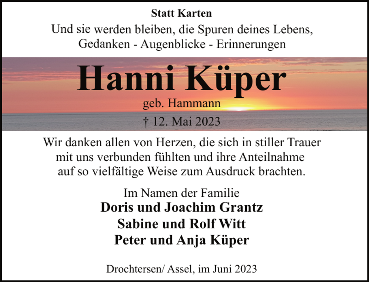 <p>Statt Karten<br />Und sie werden bleiben, die Spuren deines Lebens,<br />Gedanken - Augenblicke - Erinnerungen<br />Hanni Küper<br />geb. Hammann<br />† 12. Mai 2023<br />Wir danken allen von Herzen, die sich in stiller Trauer<br />mit uns verbunden fühlten und ihre Anteilnahme<br />auf so vielfältige Weise zum Ausdruck brachten.<br />Im Namen der Familie<br />Doris und Joachim Grantz<br />Sabine und Rolf Witt<br />Peter und Anja Küper<br />Drochtersen/ Assel, im Juni 2023</p>