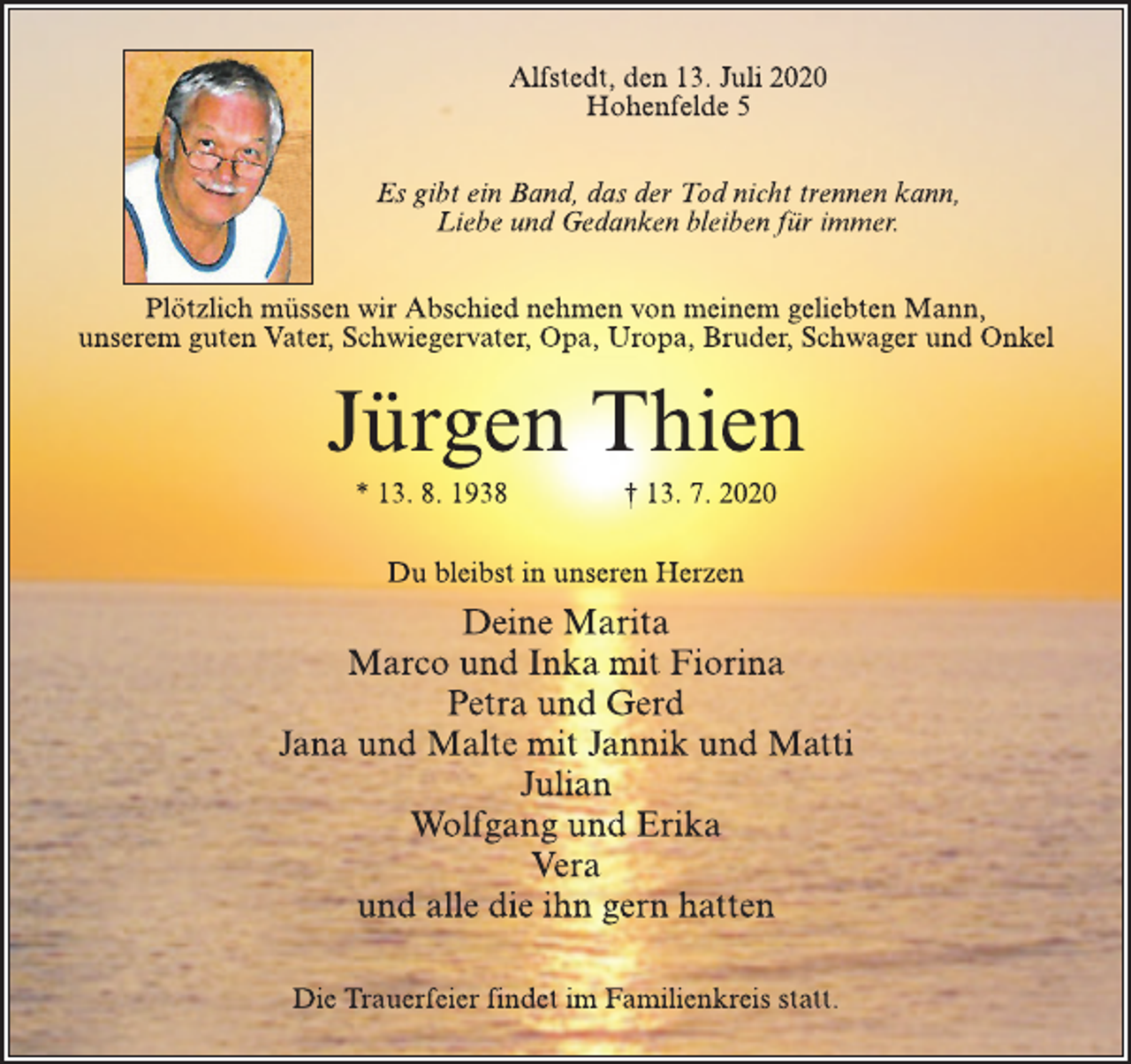 <p>Alfstedt, den 13. Juli 2020<br />Hohenfelde 5</p>
<p>Es gibt ein Band, das der Tod nicht trennen kann,<br />Liebe und Gedanken bleiben für immer.</p>
<p>Plötzlich müssen wir Abschied nehmen von meinem geliebten Mann,<br />unserem guten Vater, Schwiegervater, Opa, Uropa, Bruder, Schwager und Onkel</p>
<p>Jürgen Thien</p>
<p>* 13. 8. 1938 † 13. 7. 2020<br />Du bleibst in unseren Herzen</p>
<p>Deine Marita<br />Marco und Inka mit Fiorina<br />Petra und Gerd<br />Jana und Malte mit Jannik und Matti<br />Julian<br />Wolfgang und Erika<br />Vera<br />und alle die ihn gern hatten</p>
<p>Die Trauerfeier findet im Familienkreis statt.</p>