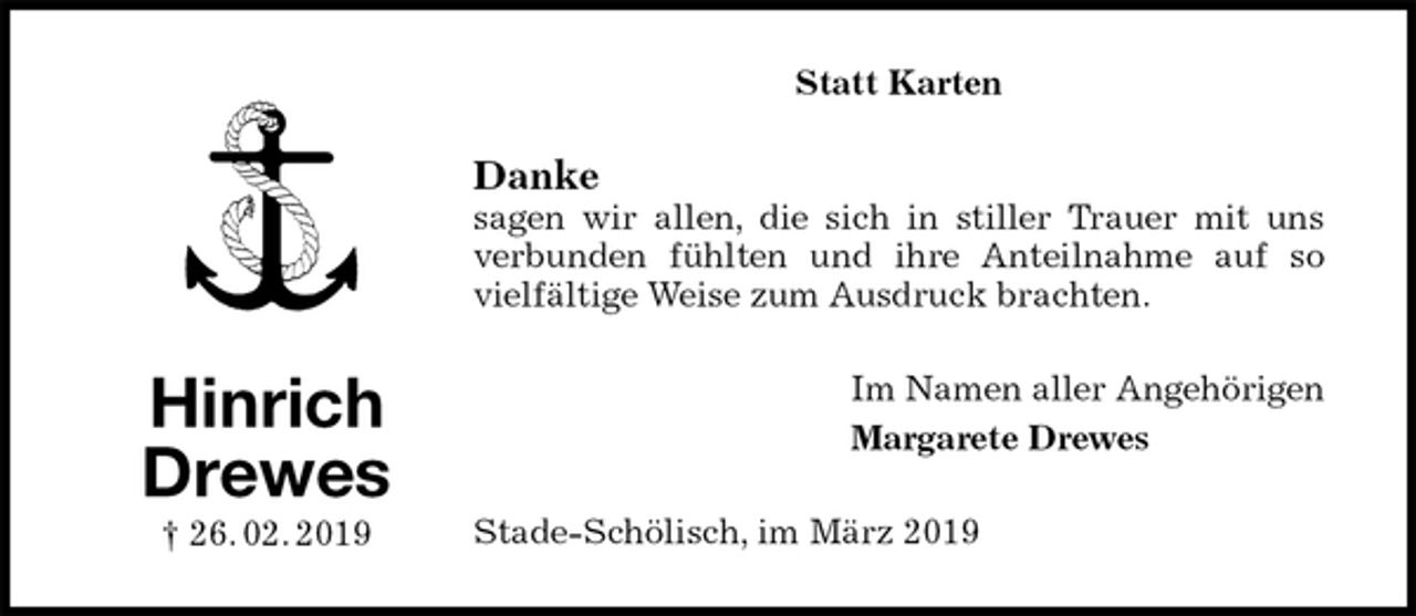 <p>Statt Karten<br />Danke<br />sagen wir allen, die sich in stiller Trauer mit uns verbunden fühlten und ihre Anteilnahme auf so vielfältige Weise zum Ausdruck brachten.<br />Im Namen aller Angehörigen<br />Margarete Drewes<br />Stade-Schölisch, im März 2019<br />Hinrich<br />Drewes<br />† 26. 02. 2019</p>