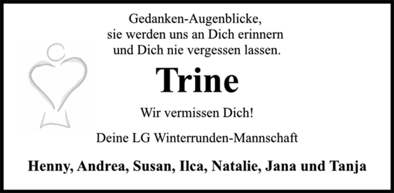 <p>Gedanken-Augenblicke,<br />sie werden uns an Dich erinnern<br />und Dich nie vergessen lassen.<br />Trine<br />Wir vermissen Dich!<br />Deine LG Winterrunden-Mannschaft<br />Henny, Andrea, Susan, Ilca, Natalie, Jana und Tanja</p>