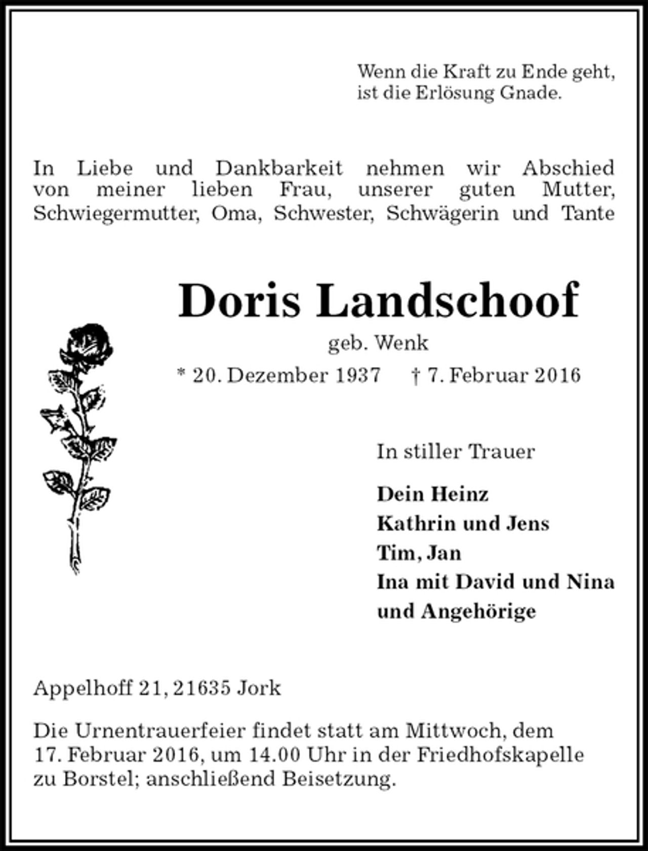 <p>Wenn die Kraft zu Ende geht,<br />ist die Erlösung Gnade.<br />In Liebe und Dankbarkeit nehmen wir Abschied<br />von meiner lieben Frau, unserer guten Mutter,<br />Schwiegermutter, Oma, Schwester, Schwägerin und Tante<br />Doris Landschoof<br />geb. Wenk<br />* 20. Dezember 1937 † 7. Februar 2016<br />In stiller Trauer</p>
<p>Dein Heinz<br />Kathrin und Jens<br />Tim, Jan<br />Ina mit David und Nina<br />und Angehörige<br />Appelhoff 21, 21635 Jork</p>
<p>Die Urnentrauerfeier findet statt am Mittwoch, dem<br />17. Februar 2016, um 14.00 Uhr in der Friedhofskapelle<br />zu Borstel; anschließend Beisetzung.</p>