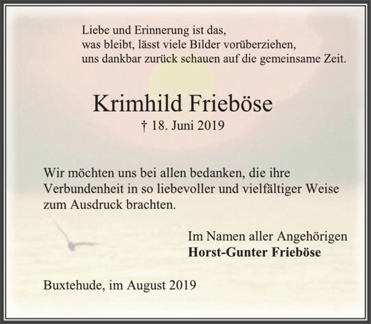 <p>Liebe und Erinnerung ist das,<br />was bleibt, lässt viele Bilder vorüberziehen,<br />uns dankbar zurück schauen auf die gemeinsame Zeit.<br />Krimhild Frieböse<br />† 18. Juni 2019<br />Wir möchten uns bei allen bedanken, die ihre<br />Verbundenheit in so liebevoller und vielfältiger Weise<br />zum Ausdruck brachten.<br />Im Namen aller Angehörigen<br />Horst-Gunter Frieböse<br />Buxtehude, im August 2019</p>
